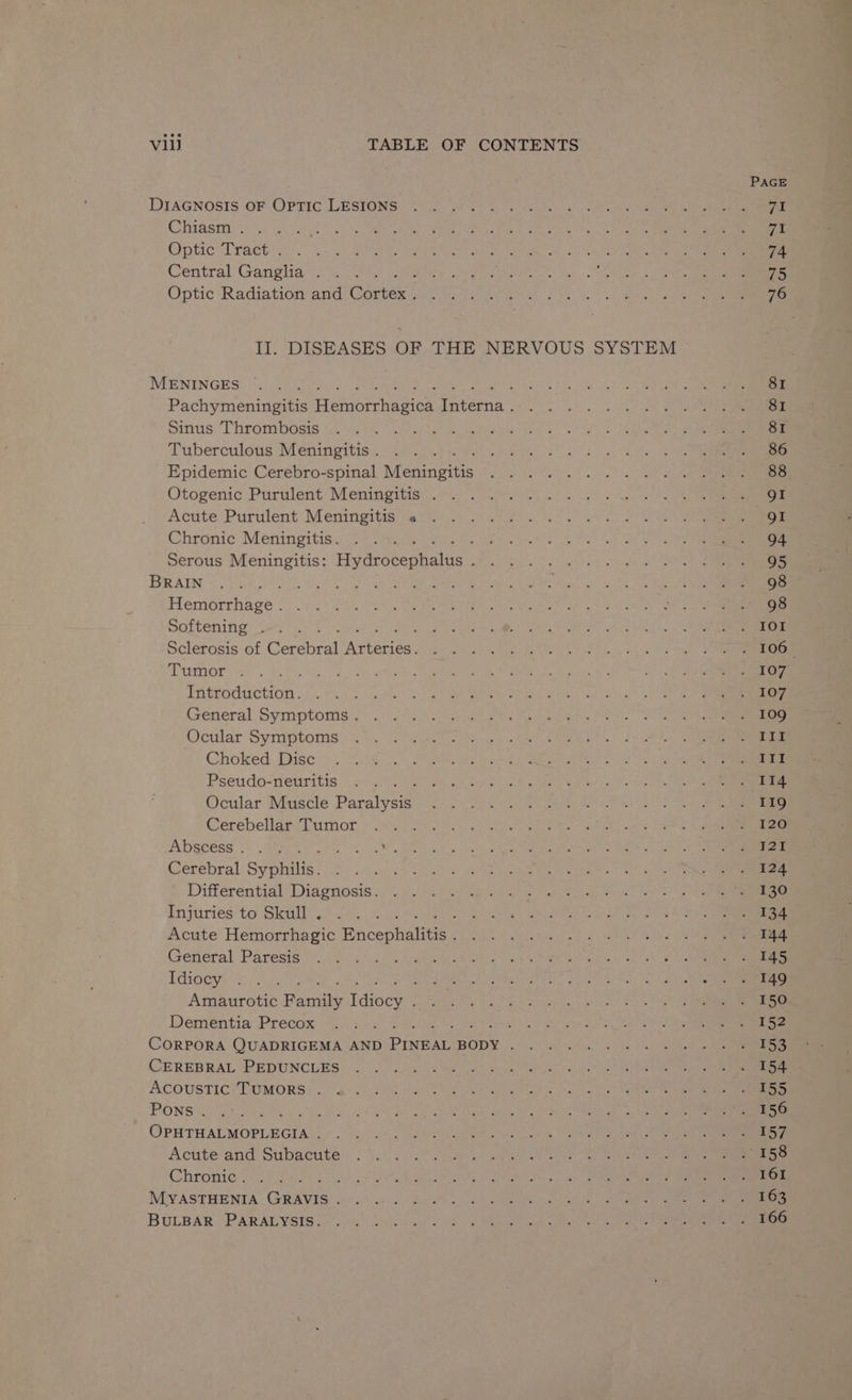 DIAGNOSIS OF Optic LESIONS Chiasm . Optic“Tract &lt; Central Ganglia . Optic Radiation and (rte! II. DISEASES OF THE NERVOUS SYSTEM MENINGES : Pachymeningitis tienen wasion hieens Sinus Thrombosis Tuberculous Meningitis . Epidemic Cerebro-spinal Meneses Otogenic Purulent Meningitis . Acute Purulent Meningitis « Chronic Meningitis. Serous Meningitis: Hivarobeneaiuas : BRAIN Heciatehaee Softening . : Sclerosis of ee chiral RO ee a Tumor isecaactinn’ General Symptoms. Ocular Symptoms Choked Disc Pseudo-neuritis Ocular Muscle Decalyen Cerebellar Tumor Abscess... ae Se Cerebral Sypiilis: Differential Diagnosis. Injuries to Skull . ; Acute Hemorrhagic Bncehalite General Paresis Idiocy Amaurotic arnt dees Dementia Precox : CORPORA QUADRIGEMA AND PInkaL BODY . CEREBRAL PEDUNCLES ACOUSTIC TUMORS . Pons . ; Opuriabmorecia, Acute and Subacute Chronic . MYASTHENIA Guavis BULBAR PARALYSIS. PAGE 71 Fis 74 75 76 81 81 81 86 88 gI gI 94 95 98 98 IOI 107 107 109 III II! 114 119 120 121 124 130 134 144 145 149 150 152 153 154 155 156 157 163 166