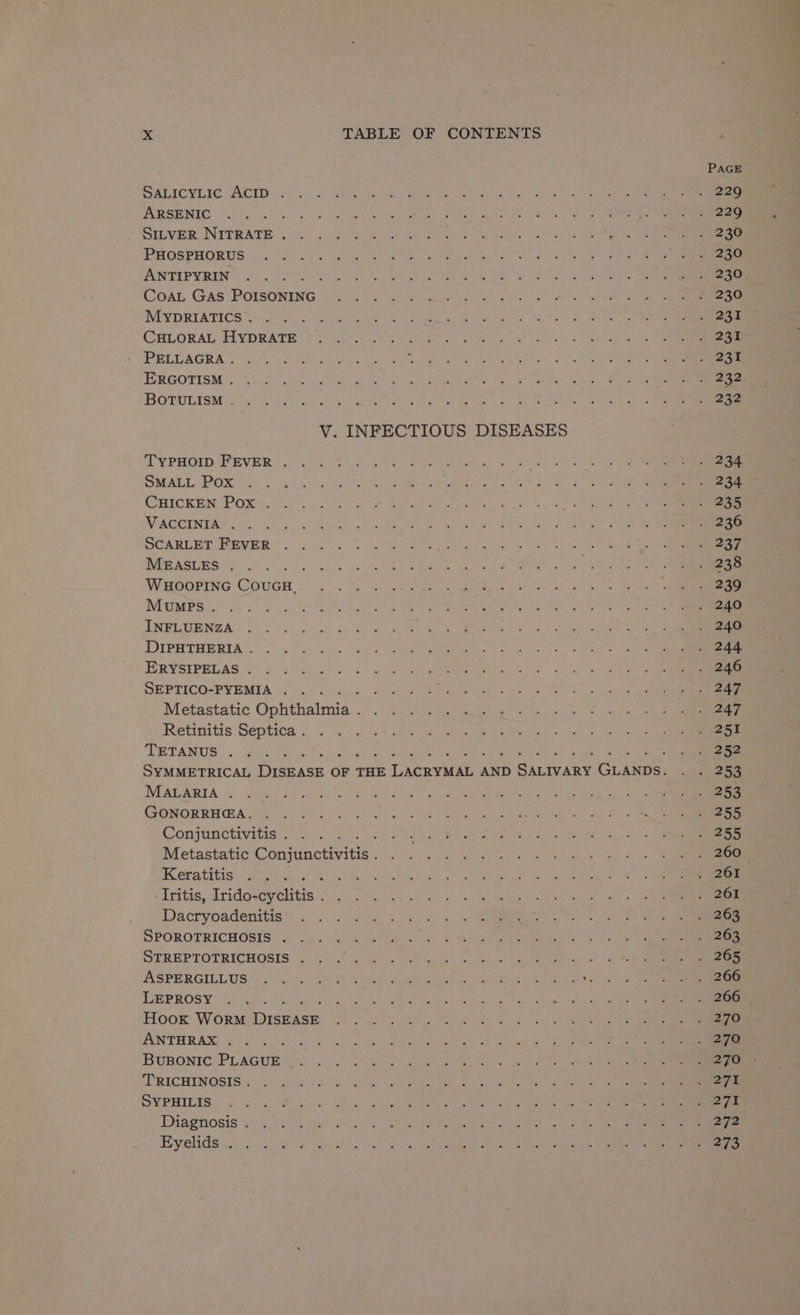 PAGE SALICYLIC ACID 229 ARSENIC jails) eee SILVER NITRATE . y te De PHOSPHORUS 230 ANTIPYRIN + 230. CoaL GAs POISONING 230 MypDRIATICS . 231 CHLORAL HYDRATE 231 PELLAGRA . 231 ERGOTISM . 232 BOTULISM . 232 V. INFECTIOUS DISEASES TYPHOID FEVER 234 SMALL Pox 234 CHICKEN Pox 235 VACCINIA . 236 SCARLET FEVER 237 MEASLES : 238 WHOOPING COUGH. 239 Mumps. 240 INFLUENZA 240 DIPHTHERIA . 244 ERYSIPELAS . nt eee SEPTICO-PYEMIA Schelpe Baty. odulie epee MP 5 Metastatic Goithatniee » bh thies Bake Gee tla 5 deg he Sea Retinitis Septica . 251 TETANUS : . ‘ -&lt; 4 eo SYMMETRICAL DISEASE OF THE LACRYMAD 4 AND SALIVARY GLANDs. ee MALARIA 253 GONORRHEA. 255 Conjunctivitis . 5 ates 255 Metastatic Saniactvitic. MPABM ROAR Anes Keratitis we 261 -Iritis, Irido-cyclitis . 261 Dacryoadenitis 263 SPOROTRICHOSIS 263 STREPTOTRICHOSIS iba ely a ASPERGILLUS Me ¢ ae LEPROSY : 266 Hook WorM Dray ker: 270 ANTHRAX . 270 BUBONIC PLAGUE 27D TRICHINOSIS . i ek SYPHILIS 27% Diagnosis . 272 Eyelids . 273