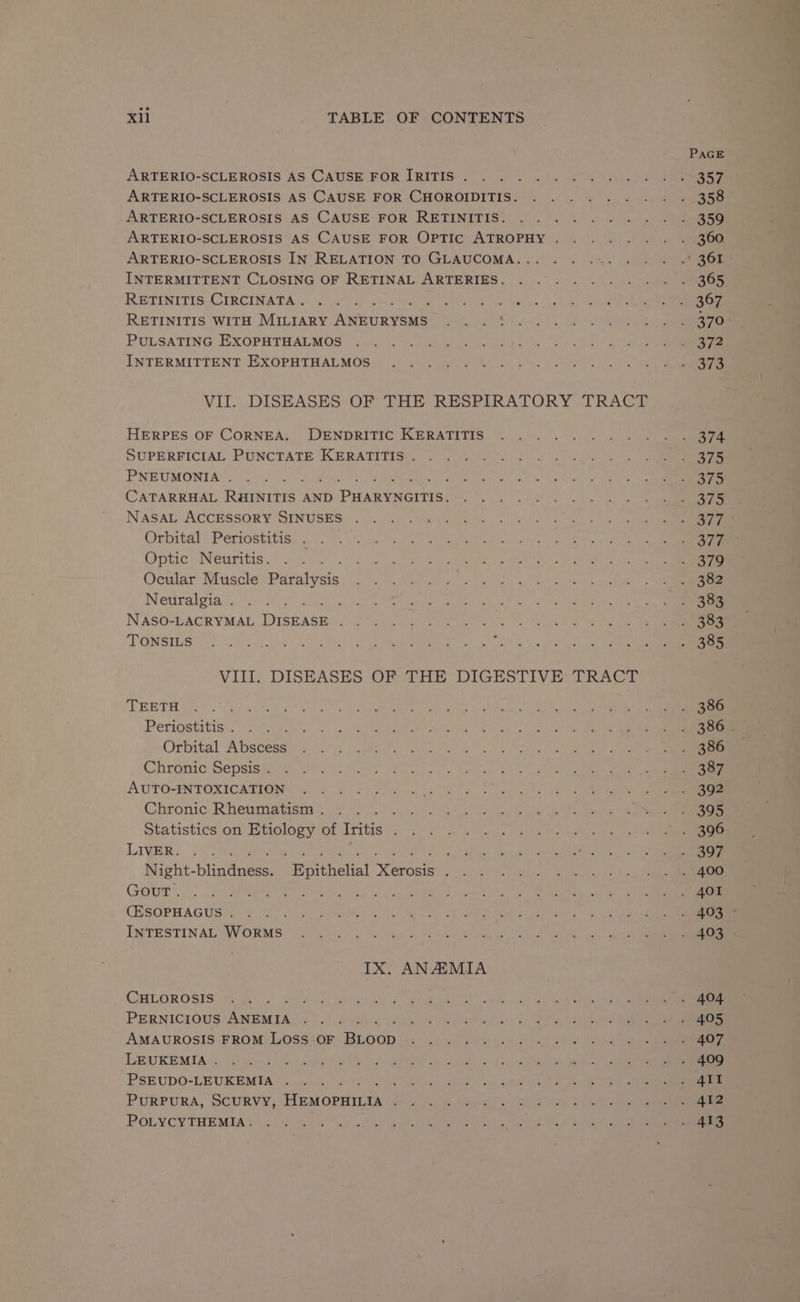 ARTERIO-SCLEROSIS AS CAUSE FOR [RITIS . ARTERIO-SCLEROSIS AS CAUSE FOR CHOROIDITIS. ARTERIO-SCLEROSIS AS CAUSE FOR RETINITIS. ARTERIO-SCLEROSIS AS CAUSE FOR OPTIC ATROPHY . ARTERIO-SCLEROSIS IN RELATION TO GLAUCOMA... INTERMITTENT CLOSING OF RETINAL ARTERIES. RETINITIS CIRCINATA . RETINITIS WITH MILIARY Antiy aus PULSATING EXOPHTHALMOS INTERMITTENT EXOPHTHALMOS VII. DISEASES OF THE RESPIRATORY TRACT HERPES OF CORNEA. DENDRITIC KERATITIS SUPERFICIAL PUNCTATE KERATITIS . PNEUMONIA . CATARRHAL Paints AND We gieceal NASAL ACCESSORY SINUSES . Orbital Periostitis . Optic Neuritis. Ocular Muscle Baraivets Neuralgia . : NASO-LACRYMAL Dyerase ; TONSILS VIII. DISEASES OF THE DIGESTIVE TRACT TEETH Periostitis . : Orbital Abscess Chronic Sepsis . AUTO-INTOXICATION Chronic Rheumatism . 3 Statistics on sees of Iritis ; Liga oo ae PY: Night- blindaees, ' Bpithelial Neuane ‘ GOUT. (ESOPHAGUS . INTESTINAL WORMS IX. ANEMIA CHLOROSIS , PERNICIOUS ae ; 2 AMAUROSIS FROM LOSS OF es LEUKEMIA . ; PSEUDO-LEUKEMIA . ; PURPURA, SCURVY, HEMOPHILIA ; POLYCYTHEMIA.