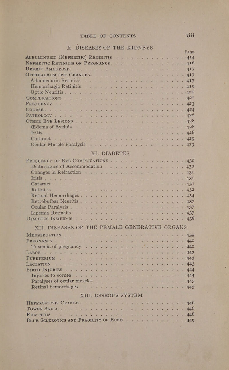 X. DISEASES OF THE KIDNEYS ALBUMINURIC (NEPHRITIC) RETINITIS NEPHRITIC RETINITIS OF PREGNANCY. UREMIC AMAUROSIS OPHTHALMOSCOPIC Cuincae: Albumenuric Retinitis Hemorrhagic Retinitis Optic Neuritis . CoMPLICATIONS FREQUENCY . ’ COURSE . PATHOLOGY . Band OTHER EYE LESIONS . (Edema of Eyelids . Iritis . Cataract oe Ocular Muscle Paralysis XI. DIABETES FREQUENCY OF EYE COMPLICATIONS . Disturbance of Accommodation . Changes in Refraction Tritis . Cataract Retinitis : : Retinal Peqonthages : Retrobulbar Neuritis . Ocular Paralysis . Lipemia Retinalis - DIABETES INSIPIDUS Xill PAGE 431 MENSTRUATION . PREGNANCY . Toxemia of Ree arianiss LABOR PUERPERIUM LACTATION BirTH INJURIES . Injuries to cornea. / Paralyses of ocular mignon A Retinal hemorrhages . XIII. OSSEOUS SYSTEM HYPEROSTOSIS CRANIZ . TOWER SKULL . RHACHITIS ; BLUE SCLEROTICS AND Sansa OF Rone