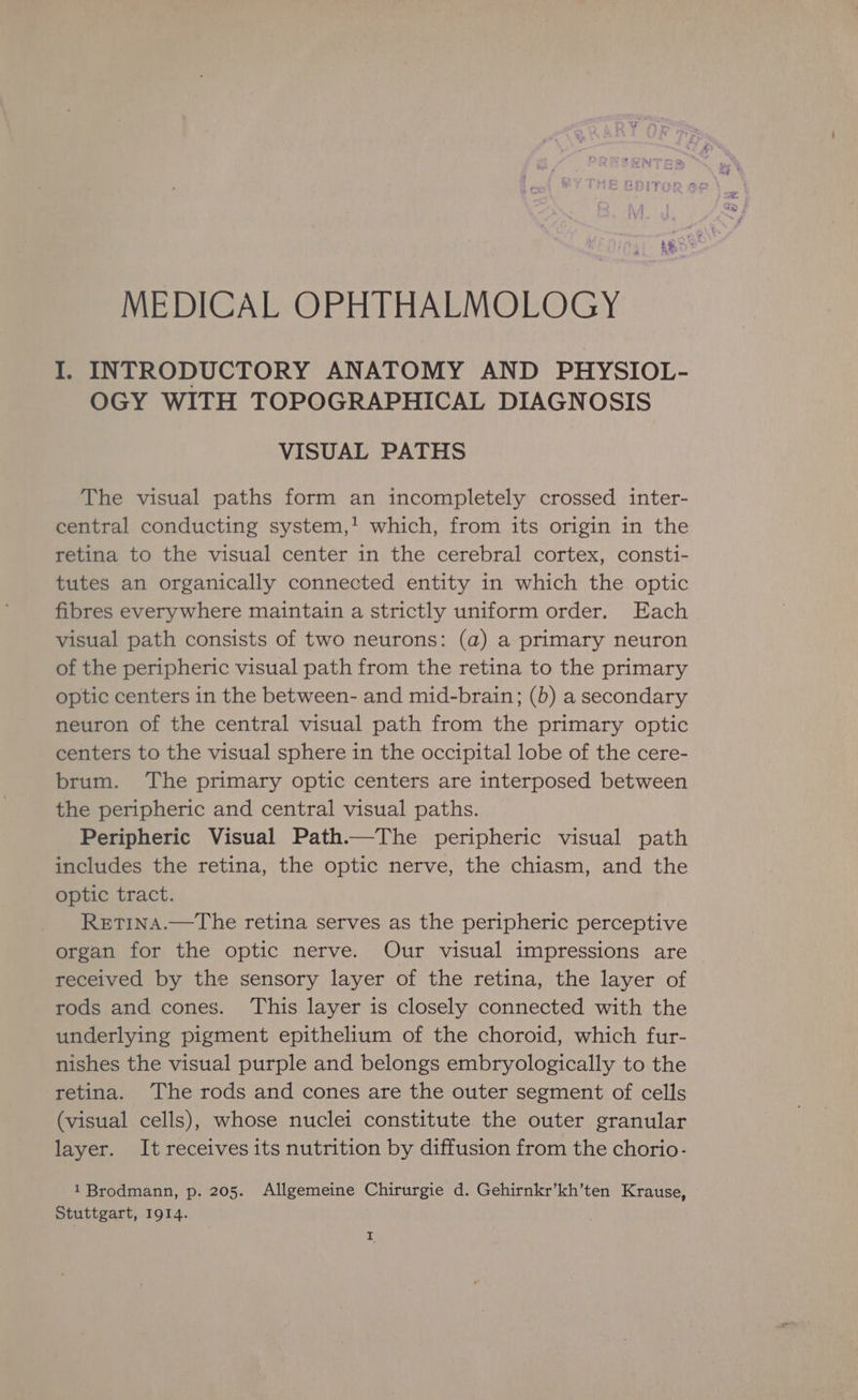MEDICAL OPHTHALMOLOGY I. INTRODUCTORY ANATOMY AND PHYSIOL- OGY WITH TOPOGRAPHICAL DIAGNOSIS VISUAL PATHS The visual paths form an incompletely crossed inter- central conducting system,! which, from its origin in the retina to the visual center in the cerebral cortex, consti- tutes an organically connected entity in which the optic fibres everywhere maintain a strictly uniform order. Each visual path consists of two neurons: (a) a primary neuron of the peripheric visual path from the retina to the primary optic centers in the between- and mid-brain; (b) a secondary neuron of the central visual path from the primary optic centers to the visual sphere in the occipital lobe of the cere- brum. The primary optic centers are interposed between the peripheric and central visual paths. Peripheric Visual Path.—The peripheric visual path includes the retina, the optic nerve, the chiasm, and the optic tract. RetinA.—The retina serves as the peripheric perceptive organ for the optic nerve. Our visual impressions are received by the sensory layer of the retina, the layer of rods and cones. This layer is closely connected with the underlying pigment epithelium of the choroid, which fur- nishes the visual purple and belongs embryologically to the retina. The rods and cones are the outer segment of cells (visual cells), whose nuclei constitute the outer granular layer. It receives its nutrition by diffusion from the chorio- 1 Brodmann, p. 205. Allgemeine Chirurgie d. Gehirnkr’kh’ten Krause, Stuttgart, 1914.