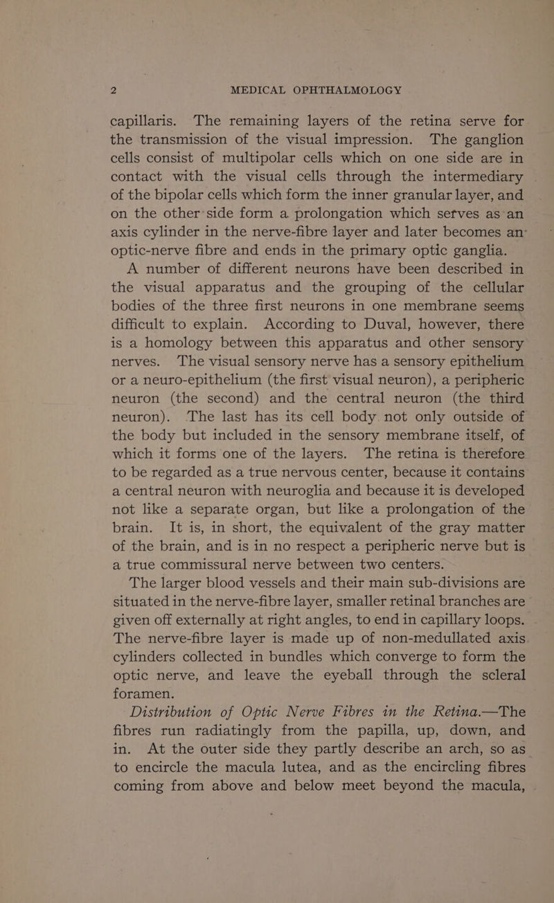 capillaris. The remaining layers of the retina serve for the transmission of the visual impression. The ganglion cells consist of multipolar cells which on one side are in contact with the visual cells through the intermediary | of the bipolar cells which form the inner granular layer, and on the otherside form a prolongation which sefves as-an axis cylinder in the nerve-fibre layer and later becomes an’ optic-nerve fibre and ends in the primary optic ganglia. A number of different neurons have been described in the visual apparatus and the grouping of the cellular bodies of the three first neurons in one membrane seems difficult to explain. According to Duval, however, there is a homology between this apparatus and other sensory nerves. ‘The visual sensory nerve has a sensory epithelium or a neuro-epithelium (the first visual neuron), a peripheric neuron (the second) and the central neuron (the third neuron). The last has its cell body. not only outside of the body but included in the sensory membrane itself, of which it forms one of the layers. The retina is therefore to be regarded as a true nervous center, because it contains’ a central neuron with neuroglia and because it is developed not like a separate organ, but like a prolongation of the brain. It is, in short, the equivalent of the gray matter of the brain, and is in no respect a peripheric nerve but is a true commissural nerve between two centers. The larger blood vessels and their main sub-divisions are situated in the nerve-fibre layer, smaller retinal branches are given off externally at right angles, to endin capillary loops. | The nerve-fibre layer is made up of non-medullated axis cylinders collected in bundles which converge to form the optic nerve, and leave the eyeball through the scleral foramen. | Distribution of Optic Nerve Fibres in the Retina.—The fibres run radiatingly from the papilla, up, down, and in. At the outer side they partly describe an arch, so as to encircle the macula lutea, and as the encircling fibres coming from above and below meet beyond the macula,