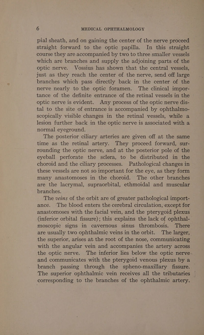 pial sheath, and on gaining the center of the nerve proceed straight forward to the optic papilla. In this straight course they are accompanied by two to three smaller vessels which are branches and supply the adjoining parts of the optic nerve. Vossius has shown that the central vessels, just as they reach the center of the nerve, send off large branches which pass directly back in the center of the nerve nearly to the optic foramen. ‘The clinical impor- tance of the definite entrance of the retinal vessels in the optic nerve is evident. Any process of the optic nerve dis- tal to the site of entrance is accompanied by ophthalmo- scopically visible changes in the retinal vessels, while a lesion further back in the optic nerve is associated with a normal eyeground. | The posterior ciliary arteries are given off at the same time as the retinal artery. They proceed forward, sur- rounding the optic nerve, and at the posterior pole of the eyeball perforate the sclera, to be distributed in the choroid and the ciliary processes. Pathological changes in these vessels are not so important for the eye, as they form many anastomoses in the choroid. The other branches are the lacrymal, supraorbital, ethmoidal and muscular branches. The veins of the orbit are of greater pathological import- ance. ‘The blood enters the cerebral circulation, except for anastomoses with the facial vein, and the pterygoid plexus (inferior orbital fissure); this explains the lack of ophthal- moscopic signs in cavernous sinus thrombosis. ‘There are usually two ophthalmic veins in the orbit. The larger, the superior, arises at. the root of the nose, communicating with the angular vein and accompanies the artery across the optic nerve. ‘The inferior lies below the optic nerve and communicates with the pterygoid venous plexus by a branch passing through the spheno-maxillary fissure. The superior ophthalmic vein receives all the tributaries corresponding to the branches of the ophthalmic artery.