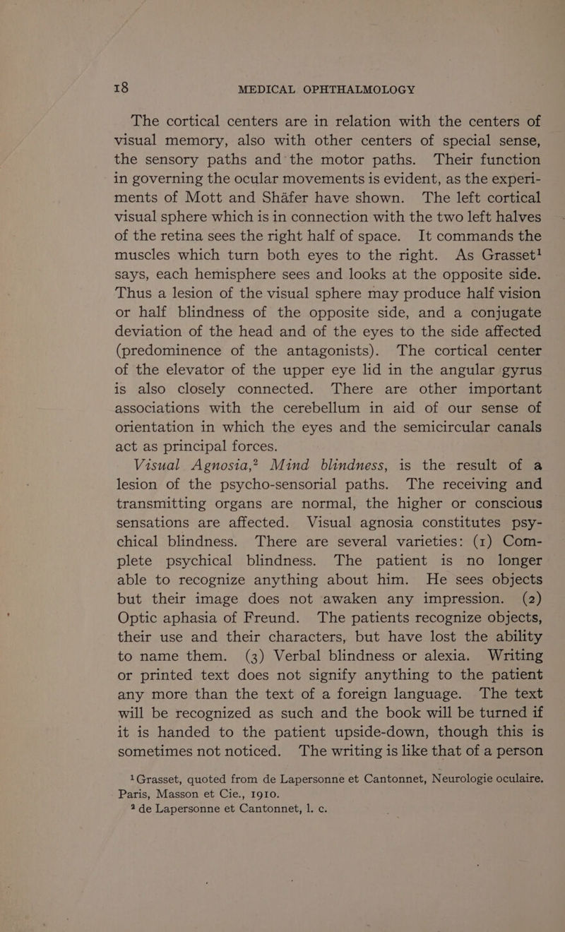 The cortical centers are in relation with the centers of visual memory, also with other centers of special sense, the sensory paths and the motor paths. Their function in governing the ocular movements is evident, as the experi- ments of Mott and Shafer have shown. The left cortical visual sphere which is in connection with the two left halves of the retina sees the right half of space. It commands the muscles which turn both eyes to the right. As Grasset} says, each hemisphere sees and looks at the opposite side. Thus a lesion of the visual sphere may produce half vision or half blindness of the opposite side, and a conjugate deviation of the head and of the eyes to the side affected (predominence of the antagonists). The cortical center of the elevator of the upper eye lid in the angular gyrus is also closely connected. There are other important associations with the cerebellum in aid of our sense of orientation in which the eyes and the semicircular canals act as principal forces. Visual Agnosia,* Mind blindness, is the result of a lesion of the psycho-sensorial paths. The receiving and transmitting organs are normal, the higher or conscious sensations are affected. Visual agnosia constitutes psy- chical blindness. There are several varieties: (1) Com- plete psychical blindness. The patient is no longer able to recognize anything about him. He sees objects but their image does not awaken any impression. (2) Optic aphasia of Freund. The patients recognize objects, their use and their characters, but have lost the ability to name them. (3) Verbal blindness or alexia. Writing or printed. text does not signify anything to the patient any more than the text of a foreign language. The text will be recognized as such and the book will be turned if it is handed to the patient upside-down, though this is sometimes not noticed. The writing is like that of a person 1Grasset, quoted from de Lapersonne et Cantonnet, Neurologie oculaire. Paris, Masson et Cie., 1910. 2 de Lapersonne et Cantonnet, 1. c.