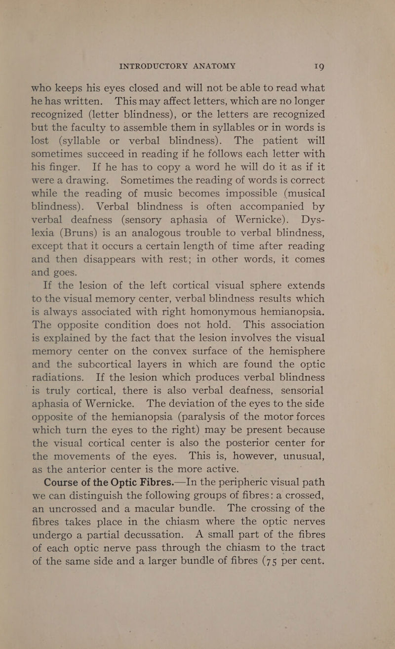 who keeps his eyes closed and will not be able to read what hehas written. This may affect letters, which are no longer recognized (letter blindness), or the letters are recognized but the faculty to assemble them in syllables or in words is lost (syllable or verbal blindness). The patient will sometimes succeed in reading if he follows each letter with his finger. If he has to copy a word he will do it as if it were a drawing. Sometimes the reading of words 1s correct while the reading of music becomes impossible (musical blindness). Verbal blindness is often accompanied by verbal deafness (sensory aphasia of Wernicke). Dys- lexia (Bruns) is an analogous trouble to verbal blindness, except that it occurs a certain length of time after reading and then disappears with rest; in other words, it comes and goes. If the lesion of the left cortical visual sphere extends to the visual memory center, verbal blindness results which is always associated with right homonymous hemtanopsia. The opposite condition does not hold. This association is explained by the fact that the lesion involves the visual memory center on the convex surface of the hemisphere and the subcortical layers in which are found the optic radiations. If the lesion which produces verbal blindness is truly cortical, there is also verbal deafness, sensorial aphasia of Wernicke. The deviation of the eyes to the side opposite of the hemianopsia (paralysis of the motor forces which turn the eyes to the right) may be present because the visual cortical center is also the posterior center for the movements of the eyes. This is, however, unusual, as the anterior center is the more active. Course of the Optic Fibres.—In the peripheric visual path we can distinguish the following groups of fibres: a crossed, an uncrossed and a macular bundle. The crossing of the fibres takes place in the chiasm where the optic nerves undergo a partial decussation. A small part of the fibres of each optic nerve pass through the chiasm to the tract of the same side and a larger bundle of fibres (75 per cent.