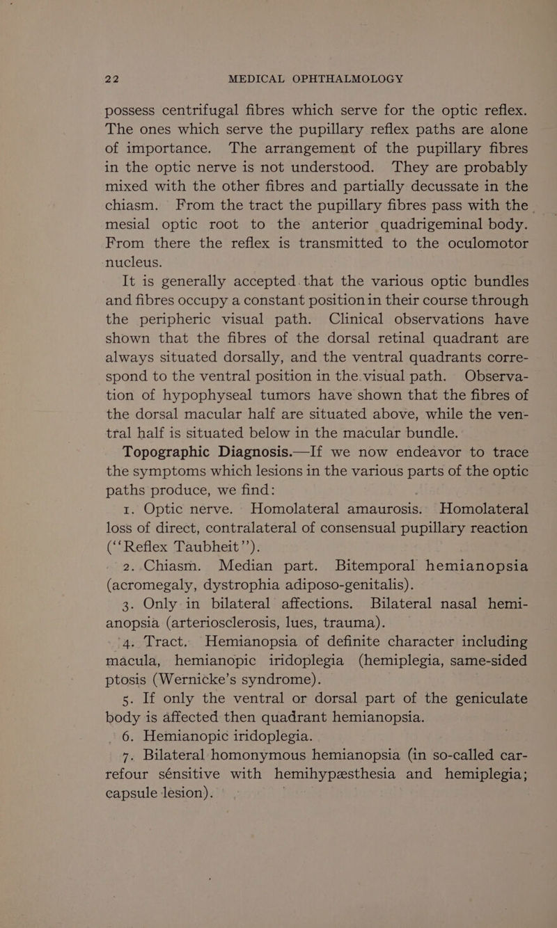 possess centrifugal fibres which serve for the optic reflex. The ones which serve the pupillary reflex paths are alone of importance. The arrangement of the pupillary fibres in the optic nerve is not understood. They are probably mixed with the other fibres and partially decussate in the chiasm. From the tract the pupillary fibres pass with the. mesial optic root to the anterior quadrigeminal body. From there the reflex is transmitted to the oculomotor nucleus. It is generally accepted. that the various optic bundles and fibres occupy a constant positionin their course through the peripheric visual path. Clinical observations have shown that the fibres of the dorsal retinal quadrant are always situated dorsally, and the ventral quadrants corre- spond to the ventral position in the.visual path. Observa- tion of hypophyseal tumors have shown that the fibres of the dorsal macular half are situated above, while the ven- tral half is situated below in the macular bundle. Topographic Diagnosis.—If we now endeavor to trace the symptoms which lesions in the various parts of the optic paths produce, we find: 1. Optic nerve. Homolateral amaurosis. Homolateral loss of direct, contralateral of consensual pupillary reaction (‘‘Reflex Taubheit’’). 2. Chiasm. Median part. Bitemporal hemianopsia (acromegaly, dystrophia adiposo-genitalis). 3. Only in bilateral affections. Bilateral nasal hemi- anopsia (arteriosclerosis, lues, trauma). ‘4. Tract. Hemianopsia of definite character including macula, hemianopic iridoplegia (hemiplegia, same-sided ptosis (Wernicke’s syndrome). 5. If only the ventral or dorsal part of the geniculate body is affected then quadrant hemianopsia. - 6. Hemianopic iridoplegia. 7, Bilateral homonymous hemianopsia (in so-called car- refour sénsitive with hemihypesthesia and hemiplegia; capsule lesion). |