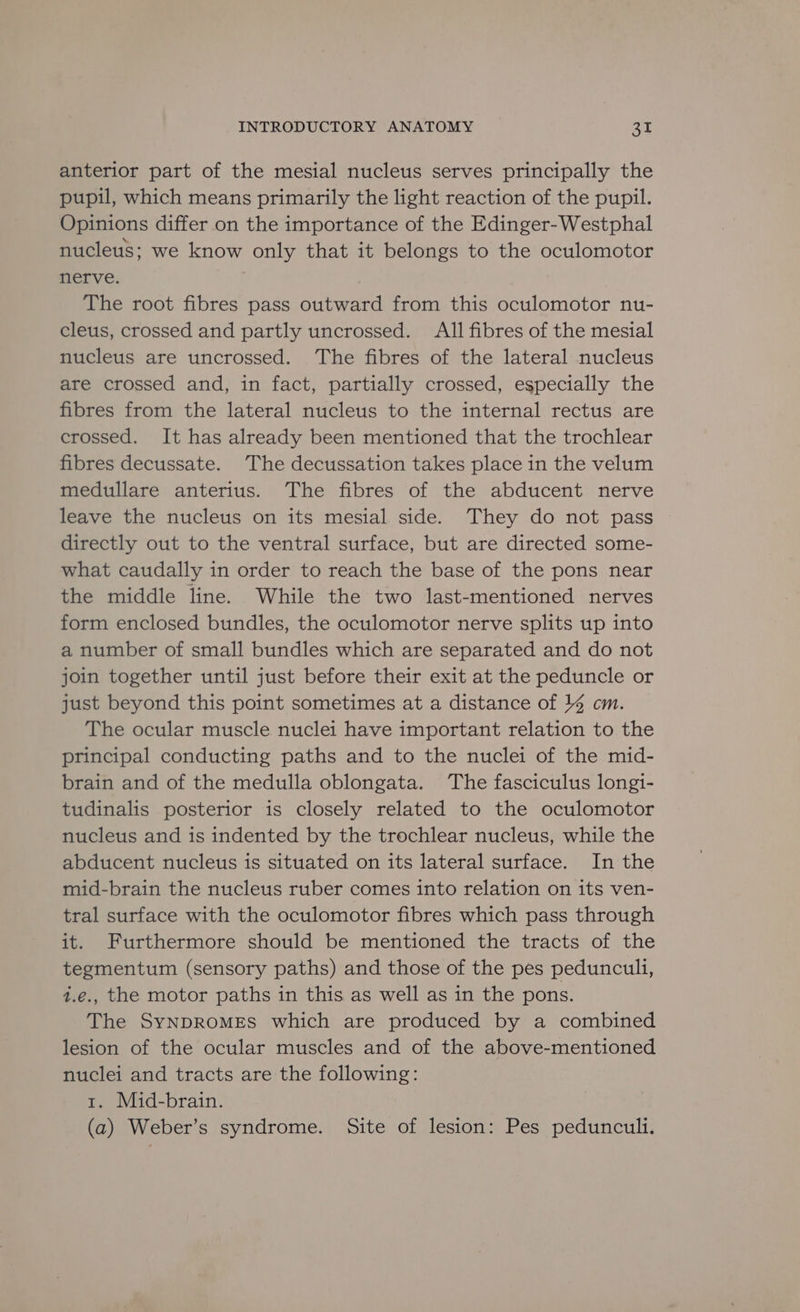 anterior part of the mesial nucleus serves principally the pupil, which means primarily the light reaction of the pupil. Opinions differ on the importance of the Edinger-Westphal nucleus; we know only that it belongs to the oculomotor nerve. The root fibres pass outward from this oculomotor nu- cleus, crossed and partly uncrossed. All fibres of the mesial nucleus are uncrossed. The fibres of the lateral nucleus are crossed and, in fact, partially crossed, especially the fibres from the lateral nucleus to the internal rectus are crossed. It has already been mentioned that the trochlear fibres decussate. ‘The decussation takes place in the velum medullare anterius. The fibres of the abducent nerve leave the nucleus on its mesial side. They do not pass directly out to the ventral surface, but are directed some- what caudally in order to reach the base of the pons near the middle line. While the two last-mentioned nerves form enclosed bundles, the oculomotor nerve splits up into a number of small bundles which are separated and do not join together until just before their exit at the peduncle or just beyond this point sometimes at a distance of 14 cm. The ocular muscle nuclei have important relation to the principal conducting paths and to the nuclei of the mid- brain and of the medulla oblongata. The fasciculus longi- tudinalis posterior is closely related to the oculomotor nucleus and is indented by the trochlear nucleus, while the abducent nucleus is situated on its lateral surface. In the mid-brain the nucleus ruber comes into relation on its ven- tral surface with the oculomotor fibres which pass through it. Furthermore should be mentioned the tracts of the tegmentum (sensory paths) and those of the pes peduncul1, 1.e., the motor paths in this as well as in the pons. The SyNDROMES which are produced by a combined lesion of the ocular muscles and of the above-mentioned nuclei and tracts are the following: 1. Mid-brain. (a) Weber’s syndrome. Site of lesion: Pes pedunculi.