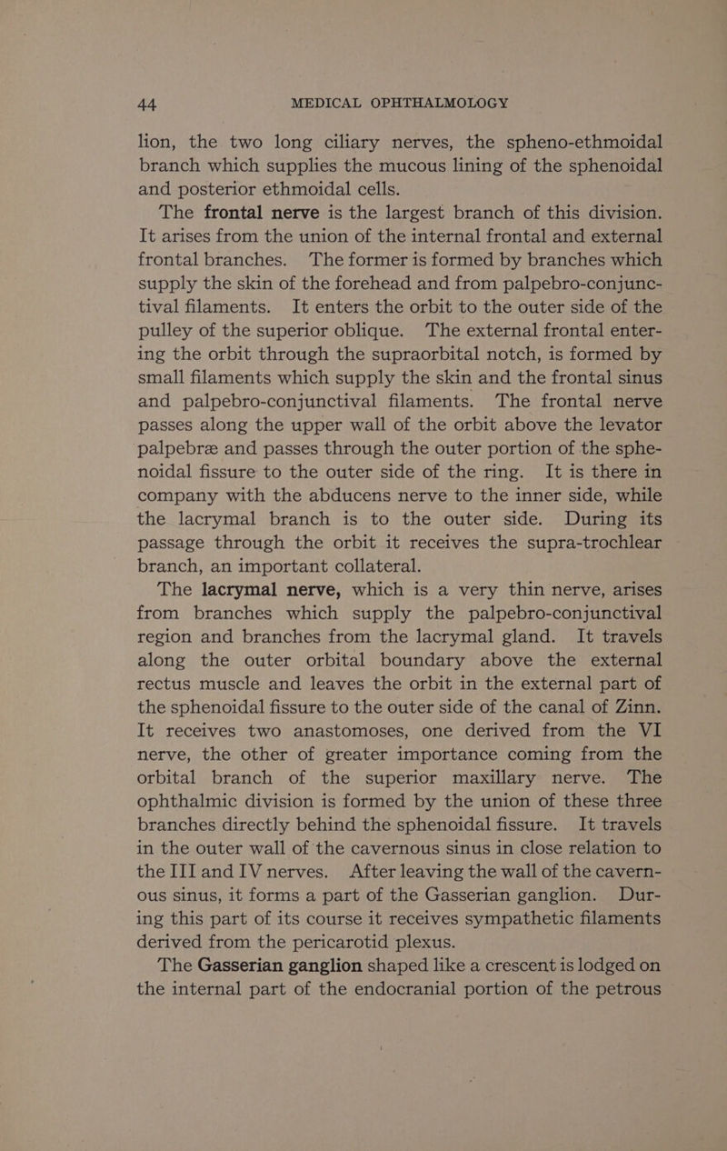 lion, the two long ciliary nerves, the spheno-ethmoidal branch which supplies the mucous lining of the sphenotay! and posterior ethmoidal cells. The frontal nerve is the largest branch of this division. It arises from the union of the internal frontal and external frontal branches. ‘The former is formed by branches which supply the skin of the forehead and from palpebro-conjunc- tival filaments. It enters the orbit to the outer side of the pulley of the superior oblique. ‘The external frontal enter- ing the orbit through the supraorbital notch, is formed by small filaments which supply the skin and the frontal sinus and palpebro-conjunctival filaments. The frontal nerve passes along the upper wall of the orbit above the levator palpebre and passes through the outer portion of the sphe- noidal fissure to the outer side of the ring. It is there in company with the abducens nerve to the inner side, while the lacrymal branch is to the outer side. During its passage through the orbit it receives the supra-trochlear — branch, an important collateral. The lacrymal nerve, which is a very thin nerve, arises from branches which supply the palpebro-conjunctival region and branches from the lacrymal gland. It travels along the outer orbital boundary above the external rectus muscle and leaves the orbit in the external part of the sphenoidal fissure to the outer side of the canal of Zinn. It receives two anastomoses, one derived from the VI nerve, the other of greater importance coming from the orbital branch of the superior maxillary nerve. The ophthalmic division is formed by the union of these three branches directly behind the sphenoidal fissure. It travels in the outer wall of the cavernous sinus in close relation to the IIIandIV nerves. After leaving the wall of the cavern- ous sinus, it forms a part of the Gasserian ganglion. Dur- ing this part of its course it receives sympathetic filaments derived from the pericarotid plexus. The Gasserian ganglion shaped like a crescent is lodged on the internal part of the endocranial portion of the petrous