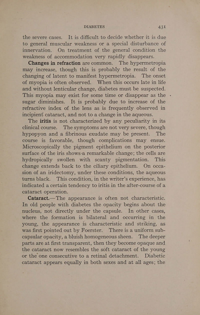 the severe cases. It is difficult to decide whether it is due to general muscular weakness or a special disturbance of innervation. On treatment of the general condition the weakness of accommodation very rapidly disappears. Changes in refraction arecommon. The hypermetropia may increase, though this is probably the result of the changing of latent to manifest hypermetropia. The onset of myopia is often observed. When this occurs late in life and without lenticular change, diabetes must be suspected. This myopia may exist for some time or disappear as the sugar diminishes. It is probably due to increase of the refractive index of the lens as is frequently observed in incipient cataract, and not to a change in the aqueous. The iritis is not characterized by any peculiarity in its clinical course. The symptoms are not very severe, though hypopyon and a fibrinous exudate may be present. The course is favorable, though complications may ensue. Microscopically the pigment epithelium on the posterior surface of the iris shows-a remarkable change; the cells are hydropically swollen with scanty pigmentation. This change extends back to the ciliary epithelium. On occa- sion of an iridectomy, under these conditions, the aqueous turns black. This condition, in the writer’s experience, has indicated a certain tendency to iritis in the after-course of a cataract operation. Cataract.—The appearance is often not characteristic. In old people with diabetes the opacity begins about the nucleus, not directly under the capsule. In other cases, where the formation is bilateral and occurring in the young, the appearance is characteristic and striking, as was first pointed out by Foerster. There is a uniform sub- capsular opacity, a bluish homogeneous sheen. The deeper parts are at first transparent, then they become opaque and the cataract now resembles the soft cataract of the young or the one consecutive to a retinal detachment. Diabetic cataract appears equally in both sexes and at all ages; the