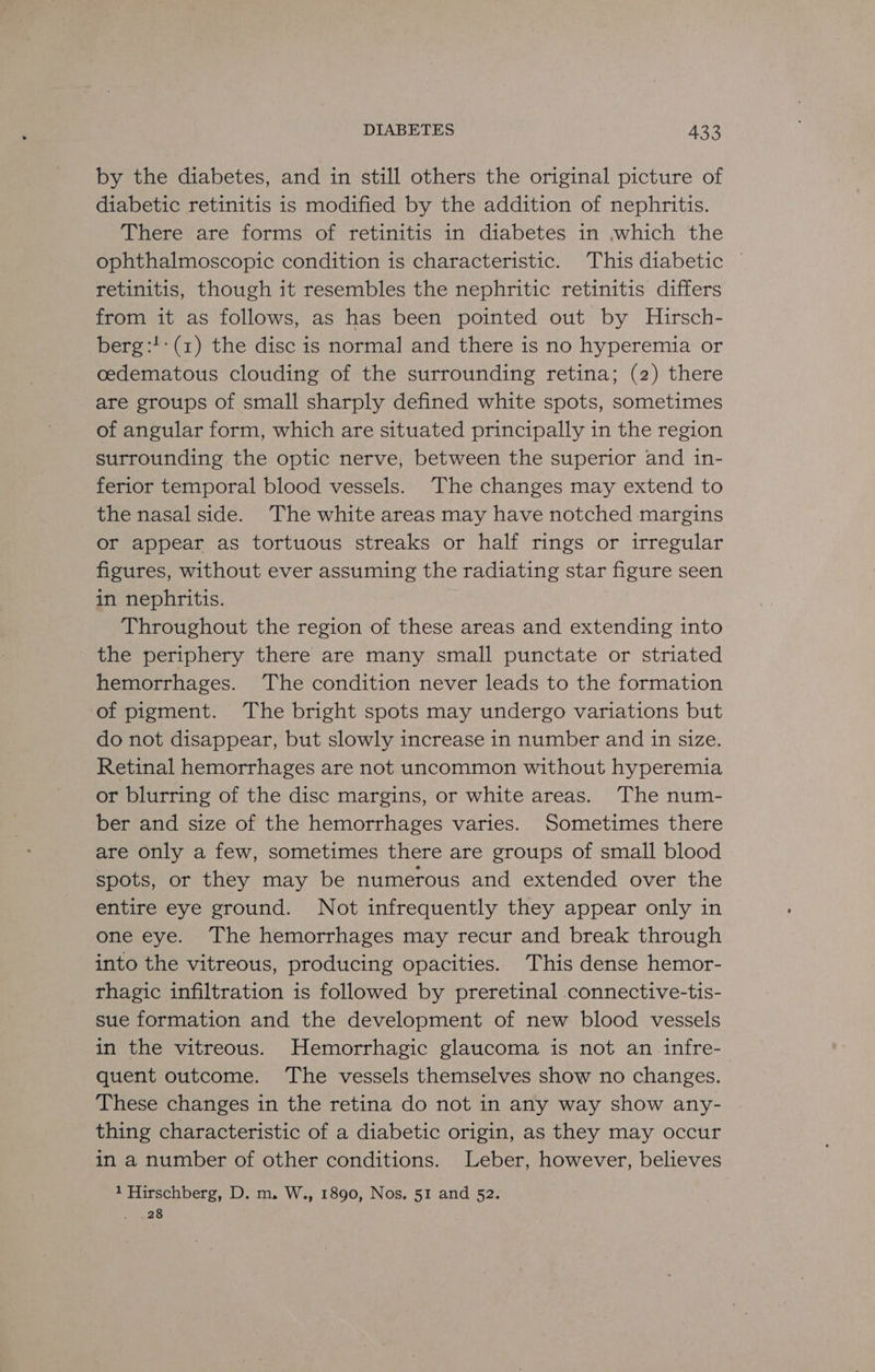 by the diabetes, and in still others the original picture of diabetic retinitis is modified by the addition of nephritis. There are forms of retinitis in diabetes in ,which the ophthalmoscopic condition is characteristic. This diabetic © retinitis, though it resembles the nephritic retinitis differs from it as follows, as has been pointed out by Hirsch- berg:!: (1) the disc is normal and there is no hyperemia or cedematous clouding of the surrounding retina; (2) there are groups of small sharply defined white spots, sometimes of angular form, which are situated principally in the region surrounding the optic nerve, between the superior and 1n- ferior temporal blood vessels. The changes may extend to the nasal side. The white areas may have notched margins or appear as tortuous streaks or half rings or irregular figures, without ever assuming the radiating star figure seen in nephritis. Throughout the region of these areas and extending into the periphery there are many small punctate or striated hemorrhages. The condition never leads to the formation of pigment. The bright spots may undergo variations but do not disappear, but slowly increase in number and in size. Retinal hemorrhages are not uncommon without hyperemia or blurring of the disc margins, or white areas. The num- ber and size of the hemorrhages varies. Sometimes there are only a few, sometimes there are groups of small blood spots, or they may be numerous and extended over the entire eye ground. Not infrequently they appear only in one eye. The hemorrhages may recur and break through into the vitreous, producing opacities. This dense hemor- rhagic infiltration is followed by preretinal connective-tis- sue formation and the development of new blood vessels in the vitreous. Hemorrhagic glaucoma is not an infre- quent outcome. The vessels themselves show no changes. These changes in the retina do not in any way show any- thing characteristic of a diabetic origin, as they may occur in a number of other conditions. Leber, however, believes 1 Hirschberg, D. m. W., 1890, Nos. 51 and 52. 28