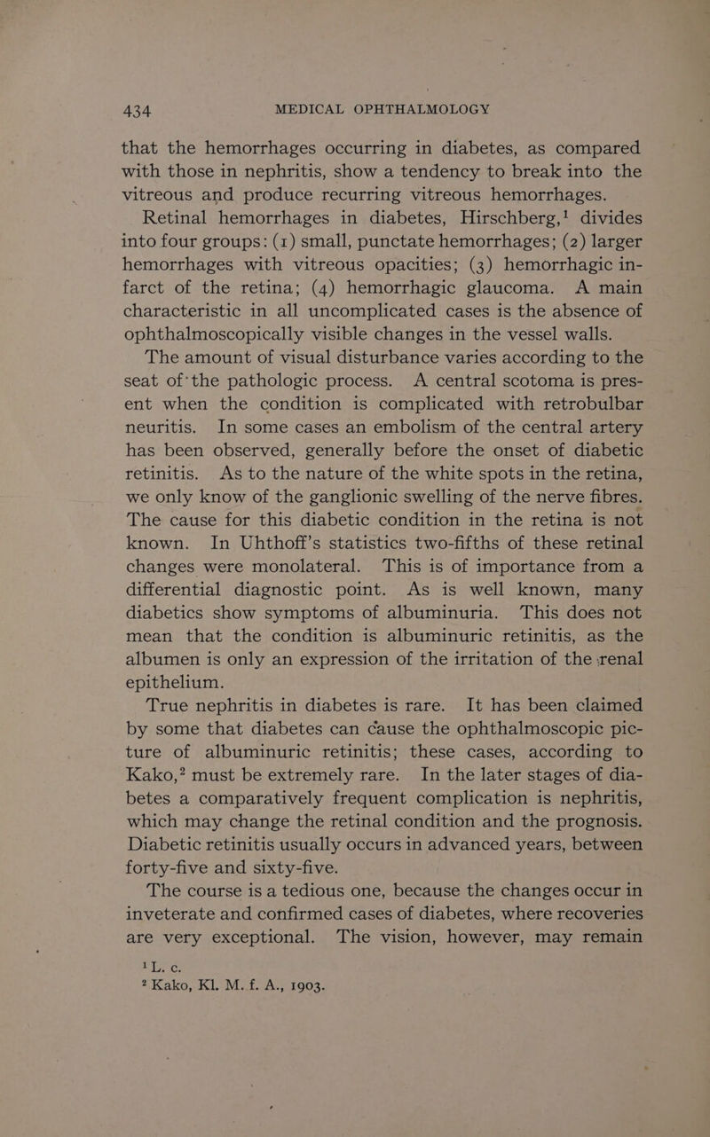 that the hemorrhages occurring in diabetes, as compared with those in nephritis, show a tendency to break into the vitreous and produce recurring vitreous hemorrhages. Retinal hemorrhages in diabetes, Hirschberg,! divides into four groups: (1) small, punctate hemorrhages; (2) larger hemorrhages with vitreous opacities; (3) hemorrhagic in- farct of the retina; (4) hemorrhagic glaucoma. <A main characteristic in all uncomplicated cases is the absence of ophthalmoscopically visible changes in the vessel walls. The amount of visual disturbance varies according to the seat of'the pathologic process. A central scotoma is pres- ent when the condition is complicated with retrobulbar neuritis. In some cases an embolism of the central artery has been observed, generally before the onset of diabetic retinitis. As to the nature of the white spots in the retina, we only know of the ganglionic swelling of the nerve fibres. The cause for this diabetic condition in the retina is not known. In Uhthoff’s statistics two-fifths of these retinal changes were monolateral. This is of importance from a differential diagnostic point. As is well known, many diabetics show symptoms of albuminuria. This does not mean that the condition is albuminuric retinitis, as the albumen is only an expression of the irritation of the :renal epithelium. True nephritis in diabetes is rare. It has been claimed by some that diabetes can cause the ophthalmoscopic pic- ture of albuminuric retinitis; these cases, according to Kako,” must be extremely rare. In the later stages of dia- betes a comparatively frequent complication is nephritis, which may change the retinal condition and the prognosis. Diabetic retinitis usually occurs in advanced years, between forty-five and sixty-five. The course is a tedious one, because the changes occur in inveterate and confirmed cases of diabetes, where recoveries are very exceptional. The vision, however, may remain BGs 2 Kako, KL. -Mit..A., 1903.