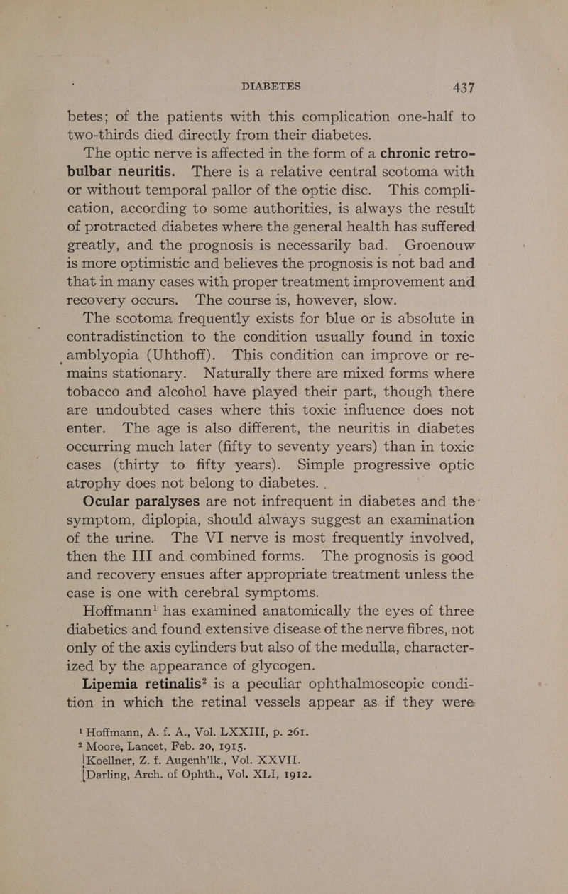 betes; of the patients with this complication one-half to two-thirds died directly from their diabetes. The optic nerve is affected in the form of a chronic retro- bulbar neuritis. There is a relative central scotoma with or without temporal pallor of the optic disc. This compli- cation, according to some authorities, is always the result of protracted diabetes where the general health has suffered. greatly, and the prognosis is necessarily bad. Groenouw is more optimistic and believes the prognosis is not bad and that in many cases with proper treatment improvement and recovery occurs. The course is, however, slow. The scotoma frequently exists for blue or is absolute in contradistinction to the condition usually found in toxic _amblyopia (Uhthoff). This condition can improve or re- mains stationary. Naturally there are mixed forms where tobacco and alcohol have played their part, though there are undoubted cases where this toxic influence does not enter. The age is also different, the neuritis in diabetes occurring much later (fifty to seventy years) than in toxic cases (thirty to fifty years). Simple progressive optic atrophy does not belong to diabetes. . | Ocular paralyses are not infrequent in diabetes and the: symptom, diplopia, should always suggest an examination of the urine. The VI nerve is most frequently involved, then the III and combined forms. The prognosis is good and recovery ensues after appropriate treatment unless the case is one with cerebral symptoms. Hoffmann! has examined anatomically the eyes of three diabetics and found extensive disease of the nerve fibres, not only of the axis cylinders but also of the medulla, character- ized by the appearance of glycogen. Lipemia retinalis? is a peculiar ophthalmoscopic condi- tion in which the retinal vessels appear as if they were 1 Hoffmann, A. f. A., Vol. LX XIII, p. 261. 2 Moore, Lancet, Feb. 20, 1915. iKoellner, Z. f. Augenh’lk., Vol. X XVII. {Darling, Arch. of Ophth., Vol. XLI, 1912.