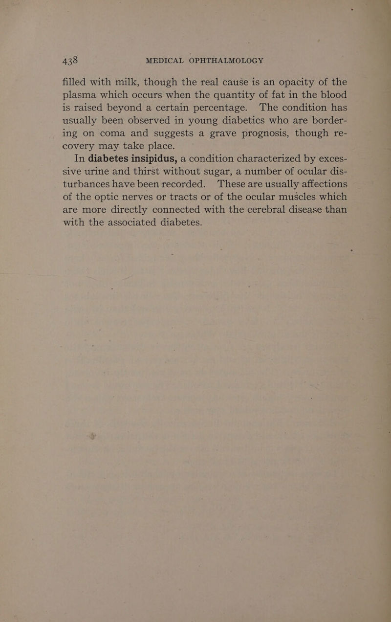 filled with milk, though the real cause is an opacity of the plasma which occurs when the quantity of fat in the blood is raised beyond a certain percentage. The condition has usually been observed in young diabetics who are border- ing on coma and suggests a grave prognosis, though re- covery may take place. In diabetes insipidus, a condition characterized by exces- sive urine and thirst without sugar, a number of ocular dis- turbances have been recorded. These are usually affections of the optic nerves or tracts or of the ocular muscles which are more directly connected with the cerebral disease than with the associated diabetes.