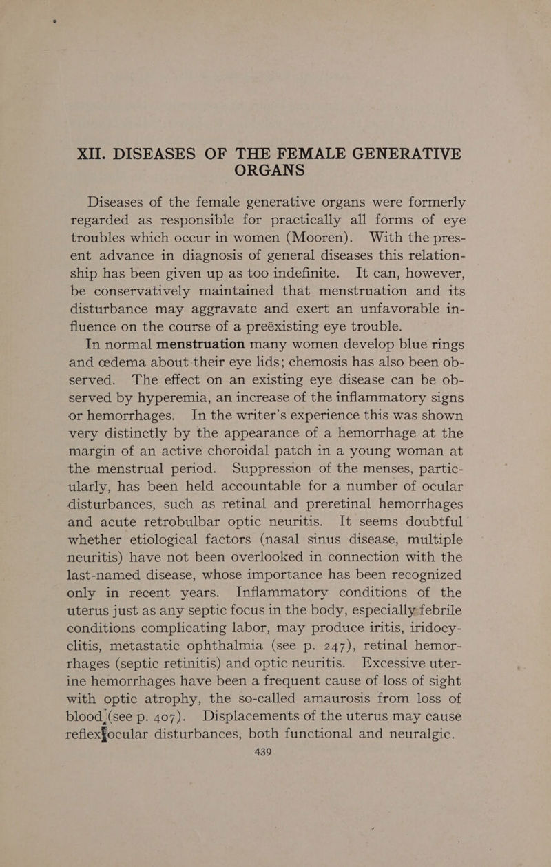 XII. DISEASES OF THE FEMALE GENERATIVE ORGANS Diseases of the female generative organs were formerly regarded as responsible for practically all forms of eye troubles which occur in women (Mooren). With the pres- ent advance in diagnosis of general diseases this relation- ship has been given up as too indefinite. It can, however, be conservatively maintained that menstruation and its disturbance may aggravate and exert an unfavorable in- fluence on the course of a preéxisting eye trouble. In normal menstruation many women develop blue rings and cedema about-their eye lids; chemosis has also been ob- served. The effect on an existing eye disease can be ob- served by hyperemia, an increase of the inflammatory signs or hemorrhages. In the writer’s experience this was shown very distinctly by the appearance of a hemorrhage at the margin of an active choroidal patch in a young woman at the menstrual period. Suppression of the menses, partic- ularly, has been held accountable for a number of ocular disturbances, such as retinal and preretinal hemorrhages and acute retrobulbar optic neuritis. It seems doubtful whether etiological factors (nasal sinus disease, multiple neuritis) have not been overlooked in connection with the last-named disease, whose importance has been recognized only in recent years. Inflammatory conditions of the uterus just as any septic focus in the body, especially febrile conditions complicating labor, may produce iritis, iridocy- clitis, metastatic ophthalmia (see p. 247), retinal hemor- rhages (septic retinitis) and optic neuritis. Excessive uter- ine hemorrhages have been a frequent cause of loss of sight with optic atrophy, the so-called amaurosis from loss of blood, (see p. 407). Displacements of the uterus may cause reflexfocular disturbances, both functional and neuralgic.