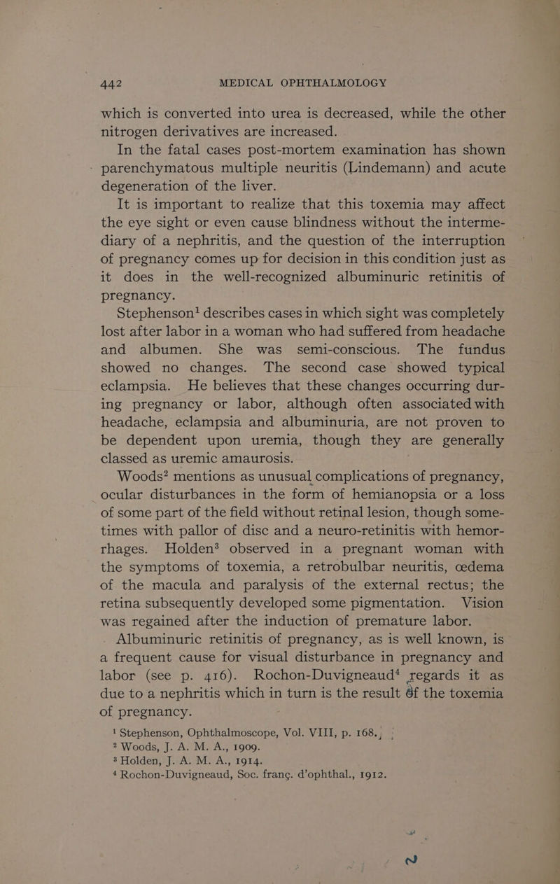 which is converted into urea is decreased, while the other nitrogen derivatives are increased. In the fatal cases post-mortem examination has shown - parenchymatous multiple neuritis (Lindemann) and acute degeneration of the liver. It is important to realize that this toxemia may affect the eye sight or even cause blindness without the interme- diary of a nephritis, and the question of the interruption of pregnancy comes up for decision in this condition just as it does in the well-recognized albuminuric retinitis of pregnancy. Stephenson? describes cases in which sight was completely lost after labor in a woman who had suffered from headache and albumen. She was. semi-conscious. The fundus showed no changes. The second case showed typical eclampsia. He believes that these changes occurring dur- ing pregnancy or labor, although often associated with headache, eclampsia and albuminuria, are not proven to be dependent upon uremia, though they are generally classed as uremic amaurosis. Woods? mentions as unusual complications of pregnancy, ocular disturbances 1n the form of hemianopsia or a loss of some part of the field without retinal lesion, though some- times with pallor of disc and a neuro-retinitis with hemor- rhages. Holden* observed in a pregnant woman with the symptoms of toxemia, a retrobulbar neuritis, cedema of the macula and paralysis of the external rectus; the retina subsequently developed some pigmentation. Vision was regained after the induction of premature labor. . Albuminuric retinitis of pregnancy, as is well known, is a frequent cause for visual disturbance in pregnancy and labor (see p. 416). Rochon-Duvigneaud* regards it as due to a nephritis which in turn is the result 6f the toxemia of pregnancy. 1 Stephenson, Ophthalmoscope, Vol. VIII, p. 168., : 2 Woods, J. A. M. A., 1909. 3’ Holden, J. A. M. A., 1914. 4 Rochon-Duvigneaud, Soc. frang. d’ophthal., 1912.