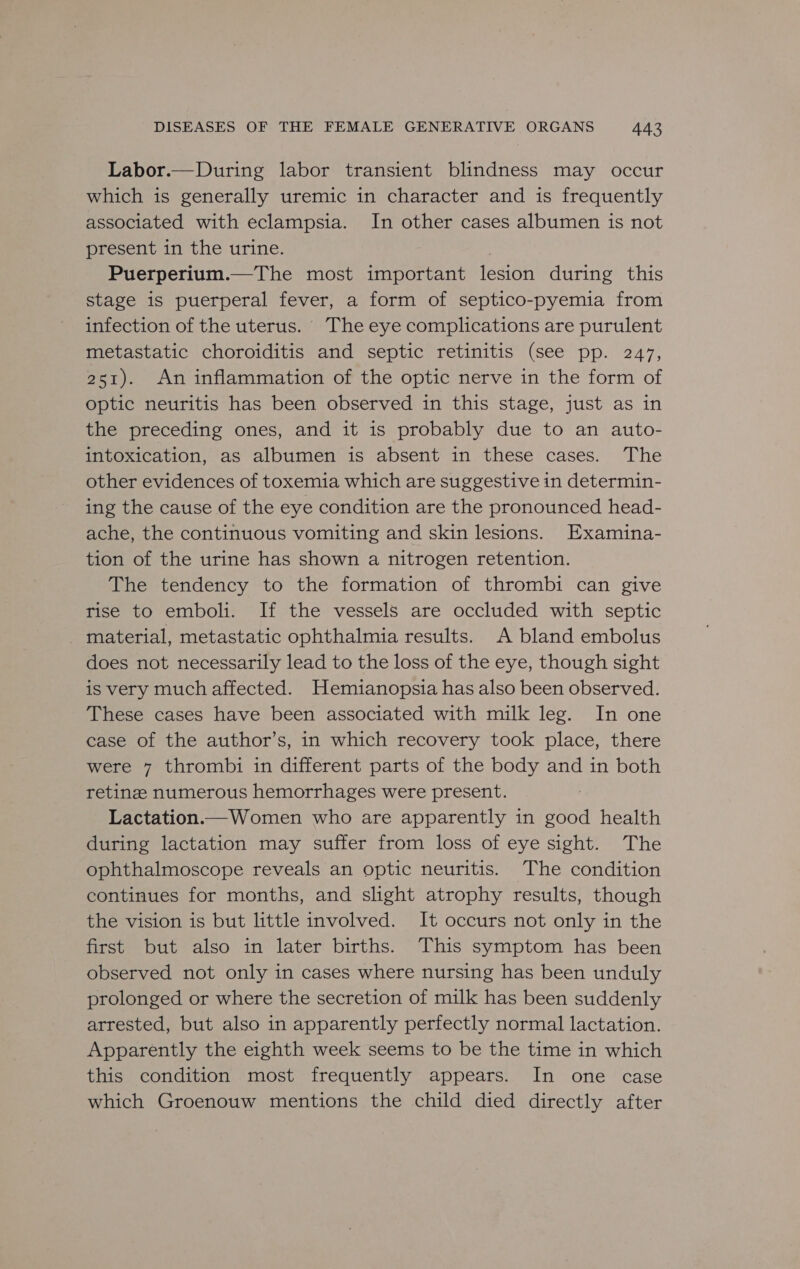Labor.—During labor transient blindness may occur which is generally uremic in character and is frequently associated with eclampsia. In other cases albumen is not present in the urine. Puerperium.—The most important lesion during this stage is puerperal fever, a form of septico-pyemia from infection of the uterus. The eye complications are purulent metastatic choroiditis and septic retinitis (see pp. 247, 251). An inflammation of the optic nerve in the form of optic neuritis has been observed in this stage, just as in the preceding ones, and it is probably due to an auto- intoxication, as albumen is absent in these cases. The other evidences of toxemia which are suggestive in determin- ing the cause of the eye condition are the pronounced head- ache, the continuous vomiting and skin lesions. Examina- tion of the urine has shown a nitrogen retention. The tendency to the formation of thrombi can give rise to emboli. If the vessels are occluded with septic _ material, metastatic ophthalmia results. A bland embolus does not necessarily lead to the loss of the eye, though sight is very much affected. Hemianopsia has also been observed. These cases have been associated with milk leg. In one case of the author’s, in which recovery took place, there were 7 thrombi in different parts of the body and in both retinze numerous hemorrhages were present. Lactation. Women who are apparently in ne health during lactation may suffer from loss of eye sight. The ophthalmoscope reveals an optic neuritis. The condition continues for months, and shght atrophy results, though the vision is but little involved. It occurs not only in the first but also in later births. This symptom has been observed not only in cases where nursing has been unduly prolonged or where the secretion of milk has been suddenly arrested, but also in apparently perfectly normal lactation. Apparently the eighth week seems to be the time in which this condition most frequently appears. In one case which Groenouw mentions the child died directly after