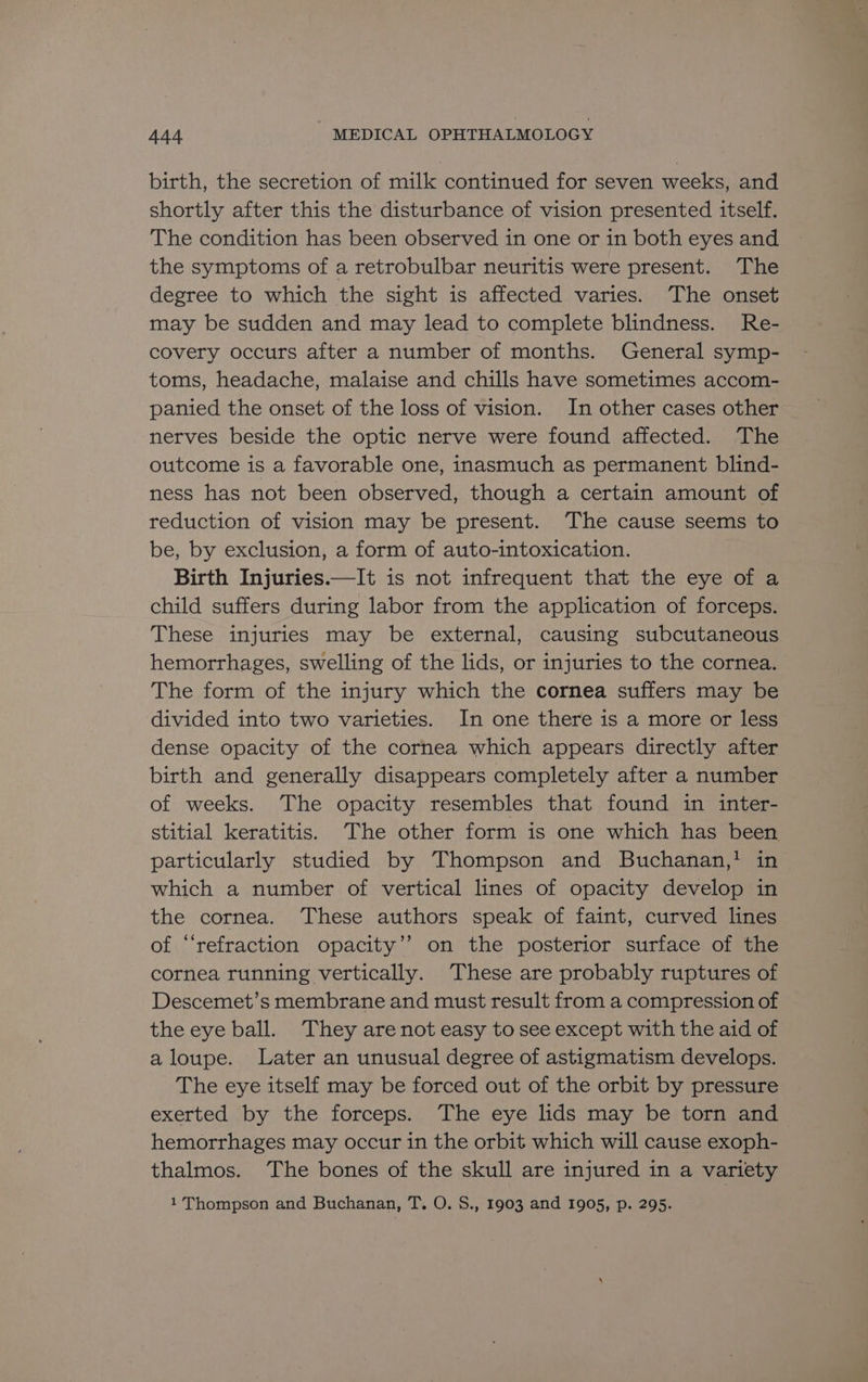 birth, the secretion of milk continued for seven weeks, and shortly after this the disturbance of vision presented itself. The condition has been observed in one or in both eyes and the symptoms of a retrobulbar neuritis were present. The degree to which the sight is affected varies. The onset may be sudden and may lead to complete blindness. Re- covery occurs after a number of months. General symp- toms, headache, malaise and chills have sometimes accom- panied the onset of the loss of vision. In other cases other nerves beside the optic nerve were found affected. The outcome is a favorable one, inasmuch as permanent blind- ness has not been observed, though a certain amount of reduction of vision may be present. The cause seems to be, by exclusion, a form of auto-intoxication. Birth Injuries.—It is not infrequent that the eye of a child suffers during labor from the application of forceps. These injuries may be external, causing subcutaneous hemorrhages, swelling of the lids, or injuries to the cornea. The form of the injury which the cornea suffers may be divided into two varieties. In one there is a more or less dense opacity of the cornea which appears directly after birth and generally disappears completely after a number of weeks. The opacity resembles that found in inter- stitial keratitis. The other form is one which has been particularly studied by Thompson and Buchanan,! in which a number of vertical lines of opacity develop in the cornea. These authors speak of faint, curved lines of “refraction opacity’? on the posterior surface of the cornea running vertically. These are probably ruptures of Descemet’s membrane and must result from a compression of the eye ball. They are not easy to see except with the aid of aloupe. Later an unusual degree of astigmatism develops. The eye itself may be forced out of the orbit by pressure exerted by the forceps. The eye lids may be torn and hemorrhages may occur in the orbit which will cause exoph- thalmos. The bones of the skull are injured in a variety 1 Thompson and Buchanan, T. O. S., 1903 and 1905, p. 295.