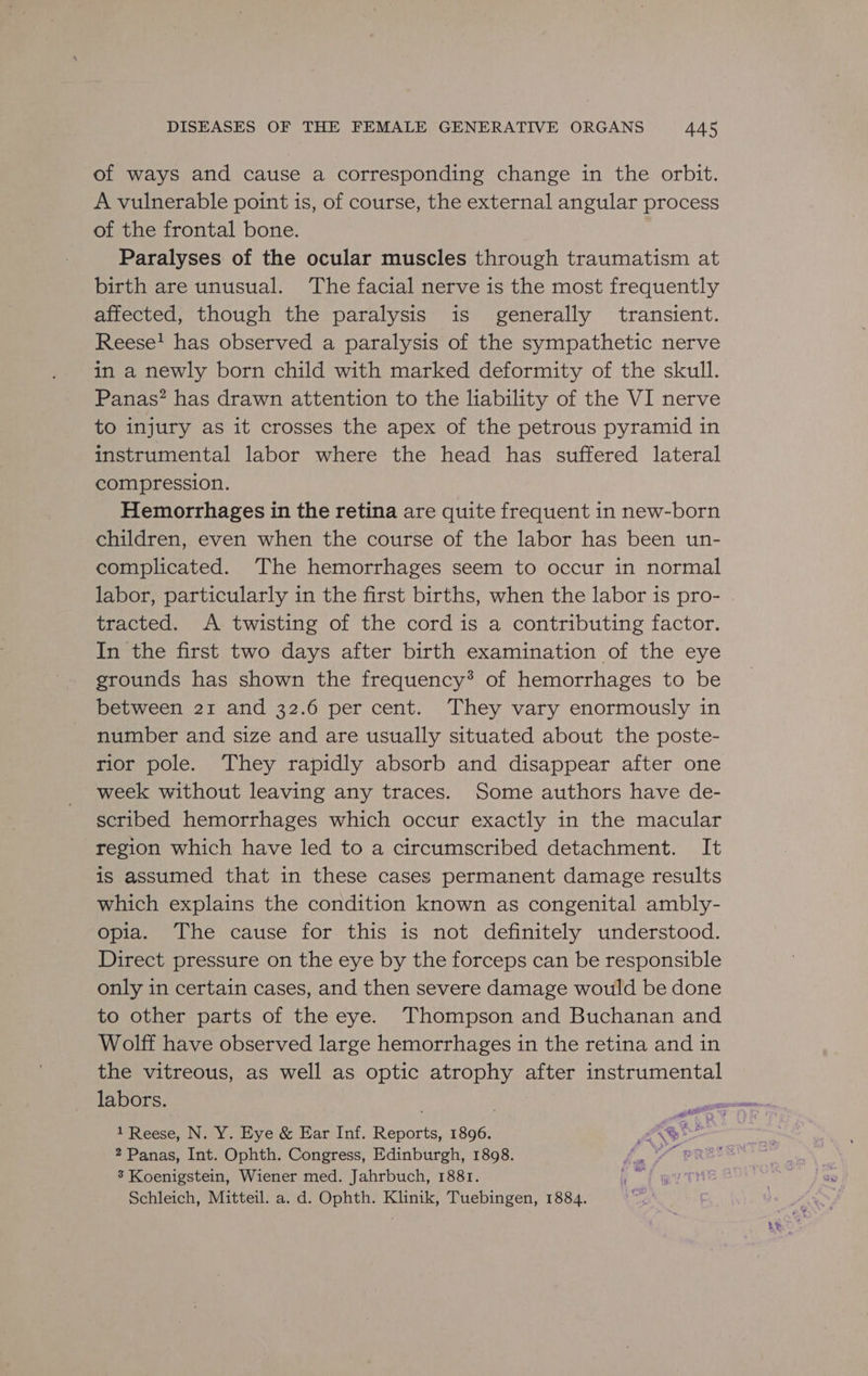 of ways and cause a corresponding change in the orbit. A vulnerable point is, of course, the external angular process of the frontal bone. Paralyses of the ocular muscles through traumatism at birth are unusual. ‘The facial nerve is the most frequently affected, though the paralysis is generally transient. Reese! has observed a paralysis of the sympathetic nerve in a newly born child with marked deformity of the skull. Panas? has drawn attention to the liability of the VI nerve to injury as it crosses the apex of the petrous pyramid in instrumental labor where the head has suffered lateral compression. Hemorrhages in the retina are quite frequent in new-born children, even when the course of the labor has been un- complicated. ‘The hemorrhages seem to occur in normal labor, particularly in the first births, when the labor is pro- tracted. A twisting of the cord is a contributing factor. In the first two days after birth examination of the eye grounds has shown the frequency*® of hemorrhages to be between 21 and 32.6 per cent. They vary enormously in number and size and are usually situated about the poste- rior pole. They rapidly absorb and disappear after one week without leaving any traces. Some authors have de- scribed hemorrhages which occur exactly in the macular region which have led to a circumscribed detachment. It is assumed that in these cases permanent damage results which explains the condition known as congenital ambly- opia. The cause for this is not definitely understood. Direct pressure on the eye by the forceps can be responsible only in certain cases, and then severe damage would be done to other parts of the eye. Thompson and Buchanan and Wolff have observed large hemorrhages in the retina and in the vitreous, as well as optic atrophy after instrumental labors. 1 Reese, N. Y. Eye &amp; Ear Inf. Reports, 1896. ff Gr 2 Panas, Int. Ophth. Congress, Edinburgh, 1898. YW pREE 3 Koenigstein, Wiener med. Jahrbuch, 1881. Schleich, Mitteil. a. d. Ophth. Klinik, Tuebingen, 1884.