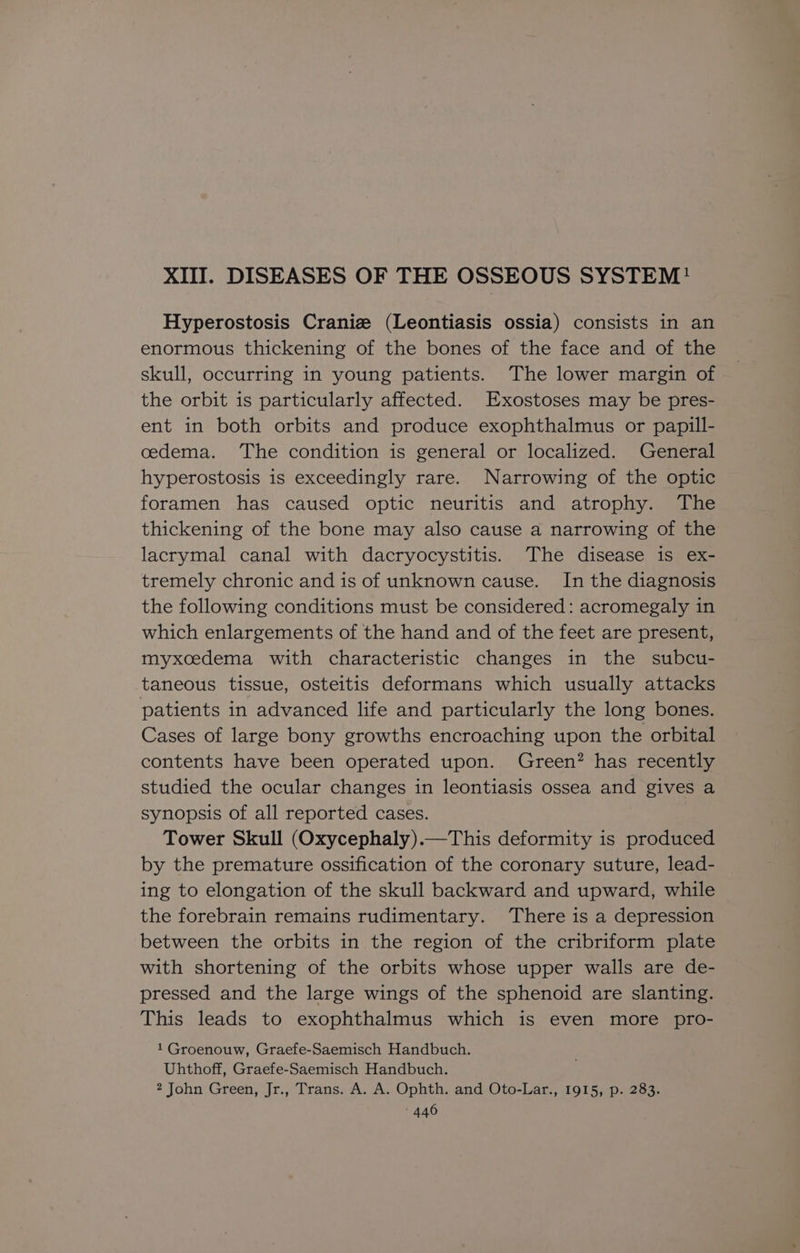 XIII. DISEASES OF THE OSSEOUS SYSTEM! Hyperostosis Craniz (Leontiasis ossia) consists in an enormous thickening of the bones of the face and of the skull, occurring in young patients. The lower margin of the orbit is particularly affected. Exostoses may be pres- ent in both orbits and produce exophthalmus or papill- cedema. The condition is general or localized. General hyperostosis is exceedingly rare. Narrowing of the optic foramen has caused optic neuritis and atrophy. ‘The thickening of the bone may also cause a narrowing of the lacrymal canal with dacryocystitis. The disease is ex- tremely chronic and is of unknown cause. In the diagnosis the following conditions must be considered: acromegaly in which enlargements of the hand and of the feet are present, myxcedema with characteristic changes in the subcu- taneous tissue, osteitis deformans which usually attacks patients in advanced life and particularly the long bones. Cases of large bony growths encroaching upon the orbital contents have been operated upon. Green? has recently studied the ocular changes in leontiasis ossea and gives a synopsis of all reported cases. Tower Skull (Oxycephaly).—This deformity is produced by the premature ossification of the coronary suture, lead- ing to elongation of the skull backward and upward, while the forebrain remains rudimentary. ‘There is a depression between the orbits in the region of the cribriform plate with shortening of the orbits whose upper walls are de- pressed and the large wings of the sphenoid are slanting. This leads to exophthalmus which is even more pro- 1 Groenouw, Graefe-Saemisch Handbuch. Uhthoff, Graefe-Saemisch Handbuch. 2 John Green, Jr., Trans. A. A. Ophth. and Oto-Lar., 1915, p. 283.