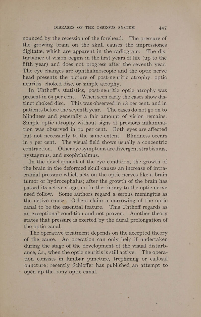 nounced by the recession of the forehead. The pressure of the growing brain on the skull causes the impressiones digitatze, which are apparent in the radiogram. The dis- turbance of vision begins in the first years of life (up to the fifth year) and does not progress after the seventh year. _ The eye changes are ophthalmoscopic and the optic nerve head presents the picture of post-neuritic atrophy, optic neuritis, choked disc, or simple atrophy. In Uhthoff’s statistics, post-neuritic optic atrophy was present in 65 percent. When seen early the cases show dis- tinct choked disc. This was observed in 18 per cent. and in patients before the seventh year. The cases do not goon to blindness and generally a fair amount of vision remains. Simple optic atrophy without signs of previous inflamma- tion was observed in 1o per cent. Both eyes are affected but not necessarily to the same extent. Blindness occurs in 7 per cent. The visual field shows usually a concentric contraction. Othereyesymptomsare divergent strabismus, nystagmus, and exophthalmus. In the development of the eye condition, the growth of the brain in the deformed skull causes an increase of intra- cranial pressure which acts on the optic nerves like a brain tumor or hydrocephalus; after the growth of the brain has passed its active stage, no further injury to the optic nerve need follow. Some authors regard a serous meningitis as the active cause. Others claim a narrowing of the optic canal to be the essential feature. This Uhthoff regards as an exceptional condition and not proven. Another theory states that pressure is exerted by the dural prolongation of the optic canal. The operative treatment depends on the accepted theory of the cause. An operation can only help if undertaken during the stage of the development of the visual disturb- ance, 2.e., when the optic neuritis is still active. The opera- tion consists in lumbar puncture, trephining or callosal puncture; recently Schloffer has published an attempt to * open up the bony optic canal.