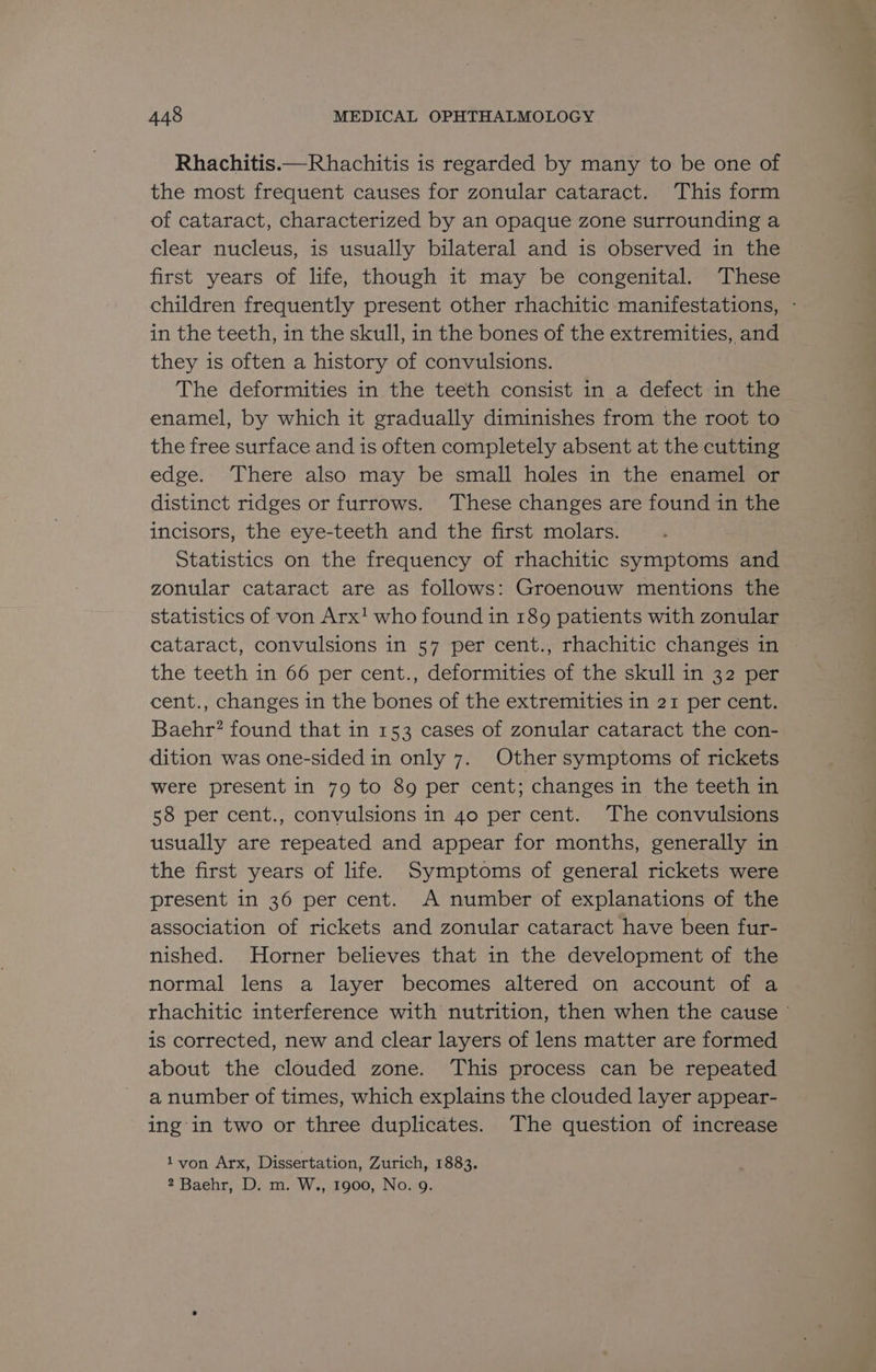 Rhachitis.—Rhachitis is regarded by many to be one of the most frequent causes for zonular cataract. This form of cataract, characterized by an opaque zone surrounding a clear nucleus, is usually bilateral and is observed in the first years of life, though it may be congenital. These children frequently present other rhachitic manifestations, - in the teeth, in the skull, in the bones of the extremities, and they is often a history of convulsions. The deformities in the teeth consist in a defect in the enamel, by which it gradually diminishes from the root to the free surface and is often completely absent at the cutting edge. There also may be small holes in the enamel or distinct ridges or furrows. ‘These changes are found in the incisors, the eye-teeth and the first molars. Statistics on the frequency of rhachitic symptoms and zonular cataract are as follows: Groenouw mentions the statistics of von Arx! who found in 189 patients with zonular cataract, convulsions in 57 per cent., rhachitic changes in the teeth in 66 per cent., deformities of the skull in 32 per cent., changes in the bones of the extremities in 21 per cent. Baehr? found that in 153 cases of zonular cataract the con- dition was one-sided in only 7. Other symptoms of rickets were present in 79 to 89 per cent; changes in the teeth in 58 per cent., convulsions in 40 per cent. The convulsions usually are repeated and appear for months, generally in the first years of life. Symptoms of general rickets were present in 36 per cent. A number of explanations of the association of rickets and zonular cataract have been fur- nished. Horner believes that in the development of the normal lens a layer becomes altered on account of a rhachitic interference with nutrition, then when the cause © is corrected, new and clear layers of lens matter are formed about the clouded zone. ‘This process can be repeated a number of times, which explains the clouded layer appear- ing'in two or three duplicates. The question of increase 1yvon Arx, Dissertation, Zurich, 1883. 2 Baehr, D. m. W., 1900, No. g.