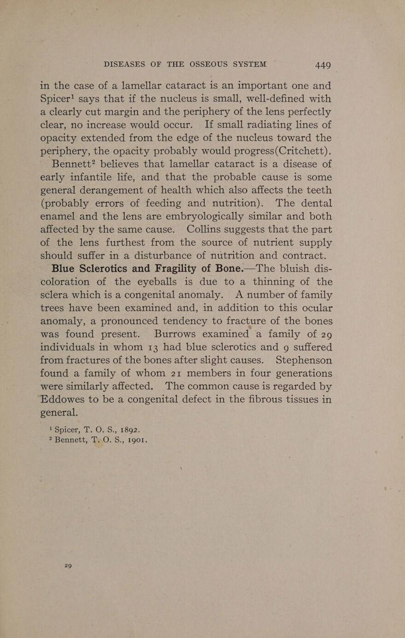 in the case of a lamellar cataract is an important one and Spicer! says that if the nucleus is small, well-defined with a clearly cut margin and the periphery of the lens perfectly clear, no increase would occur. If small radiating lines of opacity extended from the edge of the nucleus toward the periphery, the opacity probably would progress(Critchett). Bennett? believes that lamellar cataract is a disease of early infantile life, and that the probable cause is some general derangement of health which also affects the teeth (probably errors of feeding and nutrition). The dental enamel and the lens are embryologically similar and both affected by the same cause. Collins suggests that the part of the lens furthest from the source of nutrient supply should suffer in a disturbance of nutrition and contract. Blue Sclerotics and Fragility of Bone.—The bluish dis- coloration of the eyeballs is due to a thinning of the sclera which is a congenital anomaly. A number of family trees have been examined and, in addition to this ocular anomaly, a pronounced tendency to fracture of the bones was found present. Burrows examined a family of 29 individuals in whom 13 had blue sclerotics and g suffered from fractures of the bones after slight causes. Stephenson found a family of whom 21 members in four generations were similarly affected. ‘The common cause is regarded by Eddowes to be a congenital defect in the fibrous tissues in general. 1 Spicer, T. O. S., 1892. 2 Bennett, TsO. S., 1901. 29