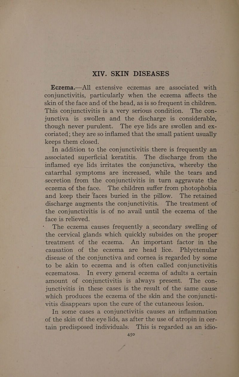 XIV. SKIN DISEASES Eczema.—All extensive eczemas are associated with conjunctivitis, particularly when the eczema affects the skin of the face and of the head, as is so frequent in children. This conjunctivitis is a very serious condition. The con- junctiva is swollen and the discharge is considerable, though never purulent. The eye lids are swollen and ex- coriated; they are so inflamed that the small patient usually keeps them closed. In addition to the conjunctivitis there is frequently an associated superficial keratitis. The discharge from the inflamed eye lids irritates the conjunctiva, whereby the catarrhal symptoms are increased, while the tears and secretion from the conjunctivitis in turn aggravate the eczema of the face. The children suffer from photophobia and keep their faces buried in the pillow. The retained discharge augments the conjunctivitis. The treatment of the conjunctivitis is of no avail until the eczema of the face is relieved. The eczema causes frequently a secondary swelling of the cervical glands which quickly subsides on the proper treatment of the eczema. An important factor in the causation of the eczema are head lice. Phlyttenular disease of the conjunctiva and cornea is regarded by some to be akin to eczema and is often called conjunctivitis eczematosa. In every general eczema of adults a certain amount of conjunctivitis is always present. The con- junctivitis in these cases is the result of the same cause which produces the eczema of the skin and the conjuncti- vitis disappears upon the cure of the cutaneous lesion. ‘In some cases a conjunctivitis causes an inflammation of the skin of the eye lids, as after the use of atropin in cer- tain predisposed individuals. This is regarded as an idio-