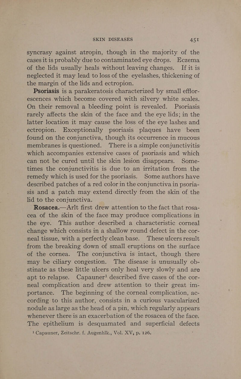 syncrasy against atropin, though in the majority of the cases it is probably due to contaminated eye drops. Eczema of the lids usually heals without leaving changes. If it is neglected it may lead to loss of the eyelashes, thickening of the margin of the lids and ectropion. Psoriasis is a parakeratosis characterized by small efflor- escences. which become covered with silvery white scales. On their removal a bleeding point is revealed. Psoriasis rarely affects the skin of the face and the eye lids; in the latter location it may cause the loss of the eye lashes and ectropion. Exceptionally psoriasis plaques have been found on the conjunctiva, though its occurrence in mucous membranes is questioned. There is a simple conjunctivitis which accompanies extensive cases of psoriasis and which can not be cured until the skin lesion disappears. Some- times the conjunctivitis is due to an irritation from the remedy which is used for the psoriasis. Some authors have described patches of a red color in the conjunctiva in psoria- sis and a patch may extend directly from the skin of the lid to the conjunctiva. Aina ~Rosacea.—Arlt first drew attention to the fact that rosa- cea of the skin of the face may produce complications in the eye. ‘This author described a characteristic corneal change which consists in a shallow round defect in the cor- neal tissue, with a perfectly clean base. ‘These ulcers result from the breaking down of small eruptions on the surface of the cornea. The conjunctiva is intact, though there may be ciliary congestion. ‘The disease is unusually ob- stinate as these little ulcers only heal very slowly and are apt to relapse. Capauner! described five cases of the cor- neal complication and drew attention to their great im- portance. The beginning of the corneal complication, ac- cording to this author, consists in a curious vascularized nodule as large as the head of a pin, which regularly appears whenever there is an exacerbation of the rosacea of the face. The epithelium is desquamated and superficial defects