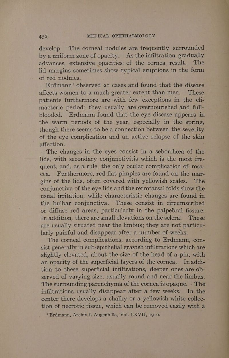 develop. The corneal nodules are frequently surrounded | by a uniform zone of opacity. As the infiltration gradually advances, extensive opacities of the cornea result. The lid margins sometimes show typical eruptions in the form of red nodules. Erdmann! observed 21 cases and found that the disease affects women to a much greater extent than men. These patients furthermore are with few exceptions in the cli- macteric period; they usually are overnourished and full- blooded. Erdmann found that the eye disease appears in the warm periods of the year, especially in the spring, though there seems to be a connection between the severity of the eye complication and an active relapse of the skin affection. The changes in the eyes consist in a seborrhcea of the lids, with secondary conjunctivitis which is the most fre- quent, and, as a rule, the only ocular complication of rosa- cea. Furthermore, red flat pimples are found on the mar- gins of the lids, often covered with yellowish scales. The conjunctiva of the eye lids and the retrotarsal folds show the usual irritation, while characteristic changes are found in the bulbar conjunctiva. These consist in circumscribed or diffuse red areas, particularly in the palpebral fissure. In addition, there are small elevations on the sclera. These are usually situated near the limbus; they are not particu- larly painful and disappear after a number of weeks. The corneal complications, according to Erdmann, con- sist generally in sub-epithelial grayish infiltrations which are slightly elevated, about the size of the head of a pin, with an opacity of the superficial layers of the cornea. Inaddi- tion to these superficial infiltrations, deeper ones are ob- served of varying size, usually round and near the limbus. The surrounding parenchyma of the cornea is opaque. - The infiltrations usually disappear after a few weeks. In the center there develops a chalky or a yellowish-white collec- tion of necrotic tissue, which can be removed easily with a 1Erdmann, Archiv. f. Augenh’lk., Vol. LXVII, 1910.