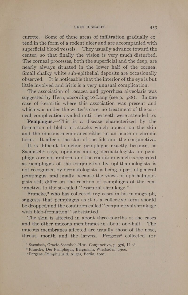 curette. Some of these areas of infiltration gradually ex tend in the form of a rodent ulcer and are accompanied with superficial blood vessels. They usually advance toward the center, so that finally the vision is very much disturbed. The corneal processes, both the superficial and the deep, are nearly always situated in the lower half of the cornea. Small chalky white sub-epithelial deposits are occasionally observed. It is noticeable that the interior of the eye is but little involved and iritis is a very unusual complication. The association of rosacea and pyorrhoea alveolaris was suggested by Hern, according to Lang (see p. 388). Inone case of keratitis where this association was present and which was under the writer’s care, no treatment of the cor- neal complication availed until the teeth were attended to. Pemphigus.—This is a disease characterized by the formation of blebs in attacks which appear on the skin and the mucous membranes either in an acute or chronic form. It affects the skin of the lids and the conjunctiva. It is difficult to define pemphigus exactly because, as Saemisch! says, opinions among dermatologists on pem- phigus are not uniform and the condition which is regarded as pemphigus of the conjunctiva by ophthalmologists is not recognized by dermatologists as being a part of general pemphigus, and finally because the views of ophthalmolo- gists still differ on the relation of pemphigus of the con- junctiva to the so-called “‘essential shrinkage.”’ Francke,? who has collected 107 cases in his monograph, suggests that pemphigus as it is a collective term should be dropped:and the condition called ‘‘conjunctival shrinkage _ with bleb-formation”’ substituted. The skin is affected in about three-fourths of the cases and the other mucous membranes in about one-half. The mucous membranes affected are usually those of the nose, throat, mouth’ and the larynx. Pergens® collected 112 1 Saemisch, Graefe-Saemisch-Hess, Conjunctiva, p. 576, II ed. 2 Francke, Der Pemphigus, Bergmann, Wiesbaden, 1900. | 3 Pergens,.Pemphigus d. Auges, Berlin, 1901.