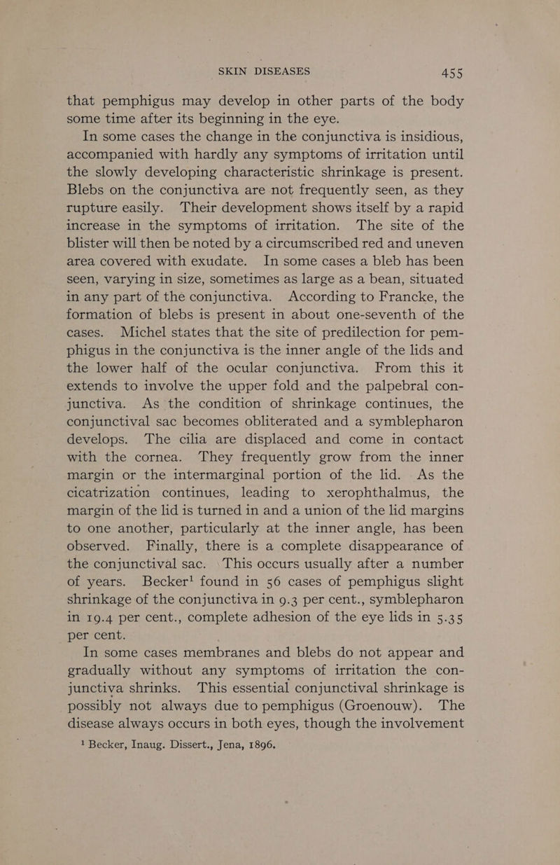that pemphigus may develop in other parts of the body some time after its beginning in the eye. In some cases the change in the conjunctiva is insidious, accompanied with hardly any symptoms of irritation until the slowly developing characteristic shrinkage is present. Blebs on the conjunctiva are not frequently seen, as they rupture easily. Their development shows itself by a rapid increase in the symptoms of irritation. The site of the blister will then be noted by a circumscribed red and uneven area covered with exudate. In some cases a bleb has been seen, varying in size, sometimes as large as a bean, situated in any part of the conjunctiva. According to Francke, the formation of blebs is present in about one-seventh of the cases. Michel states that the site of predilection for pem- phigus in the conjunctiva is the inner angle of the lids and the lower half of the ocular conjunctiva. From this it extends to involve the upper fold and the palpebral con- junctiva. As the condition of shrinkage continues, the conjunctival sac becomes obliterated and a symblepharon develops. The cilia are displaced and come in contact with the cornea. They frequently grow from the inner margin or the intermarginal portion of the lid. As the cicatrization continues, leading to xerophthalmus, the margin of the lid is turned in and a union of the lid margins to one another, particularly at the inner angle, has been observed. Finally, there is a complete disappearance of the conjunctival sac. \This occurs usually after a number of years. Becker! found in 56 cases of pemphigus slight shrinkage of the conjunctiva in 9.3 per cent., symblepharon in 19.4 per cent., complete adhesion of the eye lids in 5.35 per cent. ; In some cases membranes and blebs do not appear and gradually without any symptoms of irritation the con- junctiva shrinks. This essential conjunctival shrinkage is possibly not always due to pemphigus (Groenouw). The disease always occurs in both eyes, though the involvement 1 Becker, Inaug. Dissert., Jena, 1896.