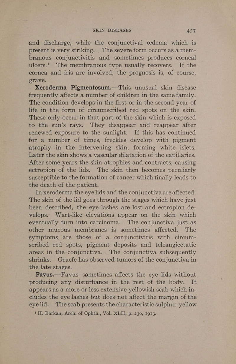 and discharge, while the conjunctival cedema which is present is very striking. The severe form occurs as a mem- branous conjunctivitis and sometimes produces corneal ulcers... The membranous type usually recovers. If the cornea and iris are involved, the prognosis is, of course, grave. . Xeroderma Pigmentosum.—This unusual skin disease frequently affects a number of children in the same family. The condition develops in the first or in the second year of life in the form of circumscribed red spots on the skin. These only occur in that part of the skin which is exposed to the sun’s rays. They disappear and reappear after renewed exposure to the sunlight. If this has continued for a number of times, freckles develop with pigment atrophy in the intervening skin, forming white islets. Later the skin shows a vascular dilatation of the capillaries. After some years the skin atrophies and contracts, causing ectropion of the lids. The skin then becomes peculiarly susceptible to the formation of cancer which finally leads to the death of the patient. In xeroderma the eye lids and the conjunctiva are affected. The skin of the lid goes through the stages which have just been described, the eye lashes are lost and ectropion de- velops. Wart-like elevations appear on the skin which eventually turn into carcinoma. The conjunctiva just as other mucous membranes is sometimes affected. The symptoms are those of a conjunctivitis with circum- scribed red spots, pigment deposits and teleangiectatic areas in the conjunctiva. The conjunctiva subsequently shrinks. Graefe has observed tumors of the conjunctiva in the late stages. ) Favus.—Favus sometimes affects the eye lids without producing any disturbance:in the rest of the body. It appears as a more or less extensive yellowish scab which in- cludes the eye lashes but does not affect the margin of the eyelid. ‘Thescab presents the characteristic sulphur-yellow 1H. Barkan, Arch. of Ophth., Vol. XLII, p. 236, 1913.
