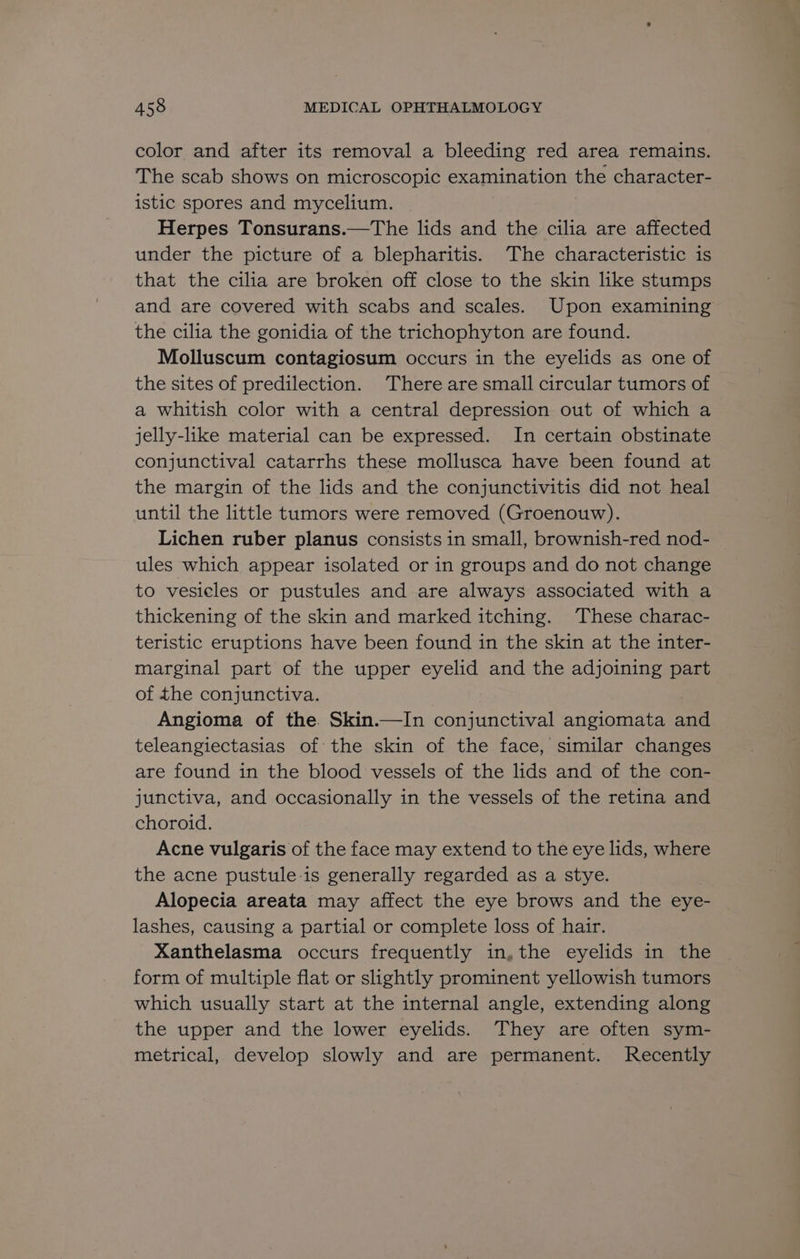 color and after its removal a bleeding red area remains. The scab shows on microscopic examination the character- istic spores and mycelium. Herpes Tonsurans.—The lids and the cilia are affected under the picture of a blepharitis. ‘The characteristic is that the cilia are broken off close to the skin like stumps and are covered with scabs and scales. Upon examining the cilia the gonidia of the trichophyton are found. Molluscum contagiosum occurs in the eyelids as one of the sites of predilection. There are small circular tumors of a whitish color with a central depression out of which a jelly-like material can be expressed. In certain obstinate conjunctival catarrhs these mollusca have been found at the margin of the lids and the conjunctivitis did not heal until the little tumors were removed (Groenouw). Lichen ruber planus consists in small, brownish-red nod- ules which appear isolated or in groups and do not change to vesicles or pustules and are always associated with a thickening of the skin and marked itching. ‘These charac- teristic eruptions have been found in the skin at the inter- marginal part of the upper eyelid and the adjoining part of the conjunctiva. Angioma of the. Skin.—In conjunctival angiomata and teleangiectasias of the skin of the face, similar changes are found in the blood vessels of the lids and of the con- junctiva, and occasionally in the vessels of the retina and choroid. Acne vulgaris of the face may extend to the eye lids, where the acne pustule-is generally regarded as a stye. Alopecia areata may affect the eye brows and the eye- lashes, causing a partial or complete loss of hair. Xanthelasma occurs frequently in, the eyelids in the form of multiple flat or slightly prominent yellowish tumors which usually start at the internal angle, extending along the upper and the lower eyelids. They are often sym- metrical, develop slowly and are permanent. Recently