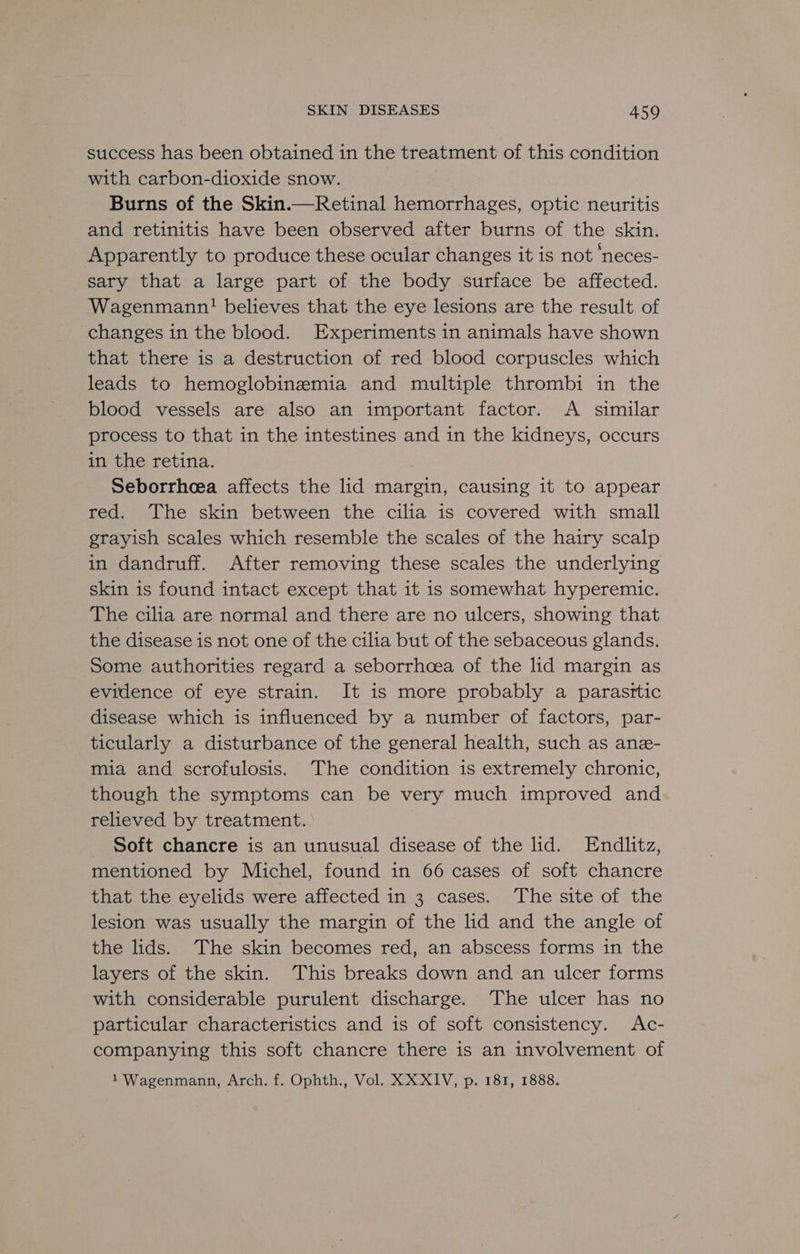 success has been obtained in the treatment of this condition with carbon-dioxide snow. Burns of the Skin.—Retinal hemorrhages, optic neuritis and retinitis have been observed after burns of the skin. Apparently to produce these ocular changes it is not ‘neces- sary that a large part of the body surface be affected. Wagenmann! believes that the eye lesions are the result of changes in the blood. Experiments in animals have shown that there is a destruction of red blood corpuscles which leads to hemoglobinemia and multiple thrombi in the blood vessels are also an important factor. <A similar process to that in the intestines and in the kidneys, occurs in the retina. Seborrheea affects the lid margin, causing it to appear red. The skin between the cilia is covered with small grayish scales which resemble the scales of the hairy scalp in dandruff. After removing these scales the underlying skin is found intact except that it is somewhat hyperemic. The cilia are normal and there are no ulcers, showing that the disease is not one of the cilia but of the sebaceous glands. Some authorities regard a seborrhoea of the lid margin as evidence of eye strain. It is more probably a parasttic disease which is influenced by a number of factors, par- ticularly a disturbance of the general health, such as ane- mia and scrofulosis. The condition is extremely chronic, though the symptoms can be very much improved and relieved by treatment. _ Soft chancre is an unusual disease of the lid. Endlitz, mentioned by Michel, found in 66 cases of soft chancre that the eyelids were affected in 3 cases. The site of the lesion was usually the margin of the lid and the angle of the lids. The skin becomes red, an abscess forms in the layers of the skin. This breaks down and an ulcer forms with considerable purulent discharge. The ulcer has no particular characteristics and is of soft consistency. Ac- companying this soft chancre there is an involvement of 1 Wagenmann, Arch. f. Ophth., Vol. XXXIV, p. 181, 1888.