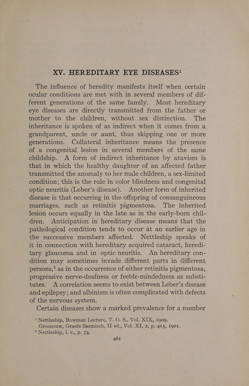 XV. HEREDITARY EYE DISEASES! The influence of heredity manifests itself when certain ocular conditions are met with in several members of dif- ferent generations of the same family. Most hereditary eye diseases are directly transmitted from the father or mother to the children, without sex distinction. The inheritance is spoken of as indirect when it comes from a grandparent, uncle or aunt, thus skipping one or more generations. Collateral inheritance means the presence of a congenital lesion in several members of the same childship. A form of indirect inheritance by atavism is that in which the healthy daughter of an affected father transmitted the anomaly to her male children, a sex-limited condition; this is the rule in color blindness and congenital optic neuritis (Leber’s disease). Another form of inherited disease is that occurring in the offspring of consanguineous marriages, such as retinitis pigmentosa. The inherited lesion occurs equally in the late as in the early-born chil- dren. Anticipation in hereditary disease means that the pathological condition tends to occur at an earlier age in the successive members affected. Nettleship speaks of it in connection with hereditary acquired cataract, heredi- tary glaucoma and in optic neuritis. An hereditary con- dition may sometimes invade different parts in different persons,” as in the occurrence of either retinitis pigmentosa, progressive nerve-deafness or feeble-mindedness as substi- tutes. A correlation seems to exist between Leber’s disease and epilepsy; and albinism is often complicated with defects of the nervous system. Certain diseases show a marked prevalence for a number 1 Nettleship, Bowman Lecture, T. O. S., Vol. XIX, 1909. Groenouw, Graefe Saemisch, II ed., Vol. XI, 2, p. 415, Igo1. 2 Nettleship, l. c., p. 74.
