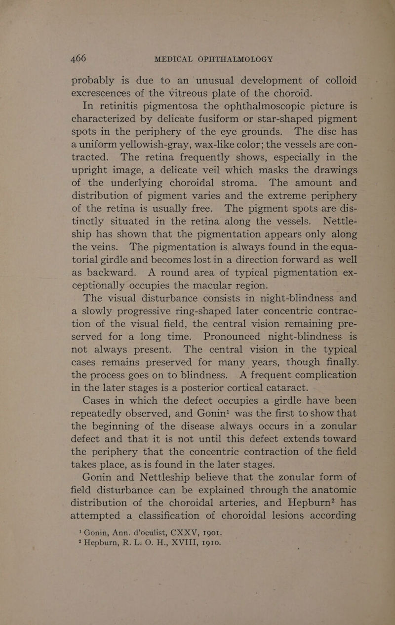 probably is due to an unusual development of colloid excrescences of the vitreous plate of the choroid. In retinitis pigmentosa the ophthalmoscopic picture is characterized by delicate fusiform or star-shaped pigment spots in the periphery of the eye grounds. ‘The disc has a uniform yellowish-gray, wax-like color; the vessels are con- tracted. The retina frequently shows, especially in the upright image, a delicate veil which masks the drawings of the underlying choroidal stroma. The amount and distribution of pigment varies and the extreme periphery of the retina is usually free. The pigment spots are dis- tinctly situated in the retina along the vessels. Nettle- ship has shown that the pigmentation appears only along the veins. The pigmentation is always found in the equa- torial girdle and becomes lost in a direction forward as well as backward. <A round area of typical pigmentation ex- ceptionally occupies the macular region. : The visual disturbance consists in night-blindness and a slowly progressive ring-shaped later concentric contrac- tion of the visual field, the central vision remaining pre- served for a long time. Pronounced night-blindness is not always present. The central vision in the typical cases remains preserved for many years, though finally. the process goes on to blindness. A frequent complication in the later stages is a posterior cortical cataract. Cases in which the defect occupies a girdle have been repeatedly observed, and Gonin! was the first to show that the beginning of the disease always occurs in a zonular defect and that it is not until this defect extends toward the periphery that the concentric contraction of the field takes place, as 1s found in the later stages. Gonin and Nettleship believe that the zonular form of field disturbance can be explained through the anatomic distribution of the choroidal arteries, and Hepburn? has attempted a classification of choroidal lesions according 1Gonin, Ann. d’oculist, CX XV, 1901. 2 Hepburn, R. Ls O. H.,-XVITI, 1970.