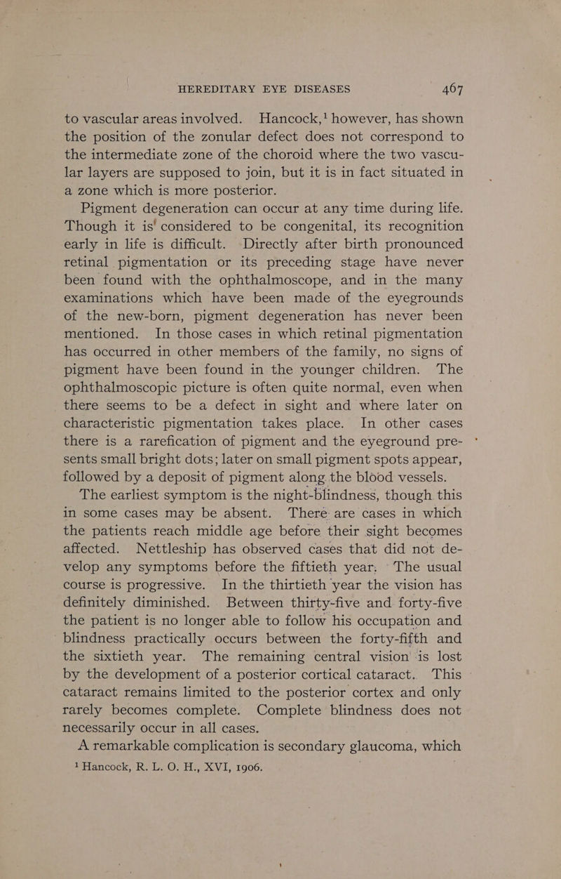 to vascular areas involved. Hancock,! however, has shown the position of the zonular defect does not correspond to the intermediate zone of the choroid where the two vascu- lar layers are supposed to join, but it is in fact situated in a zone which is more posterior. Pigment degeneration can occur at any time during life. Though it is’ considered to be congenital, its recognition early in life is difficult. Directly after birth pronounced retinal pigmentation or its preceding stage have never been found with the ophthalmoscope, and in the many examinations which have been made of the eyegrounds of the new-born, pigment degeneration has never been mentioned. In those cases in which retinal pigmentation has occurred in other members of the family, no signs of pigment have been found in the younger children. ‘The © ophthalmoscopic picture is often quite normal, even when there seems to be a defect in sight and where later on characteristic pigmentation takes place. In other cases there is a rarefication of pigment and the eyeground pre- sents small bright dots; later on small pigment spots appear, followed by a deposit of pigment along the blood vessels. The earliest symptom is the night-blindness, though this in some cases may be absent. There are cases in which the patients reach middle age before their sight becomes affected. Nettleship has observed cases that did not de- velop any symptoms before the fiftieth year. The usual course is progressive. In the thirtieth year the vision has definitely diminished. Between thitty-five and. forty-five the patient is no longer able to follow his occupation and blindness practically occurs between the forty-fifth and the sixtieth year. The remaining central vision ‘is lost by the development of a posterior cortical cataract. This » cataract remains limited to the posterior cortex and only rarely becomes complete. Complete blindness does not necessarily occur in all cases. A remarkable complication is secondary glaucoma, which “Hancock, R. L..0. H:, XVI, 1906,