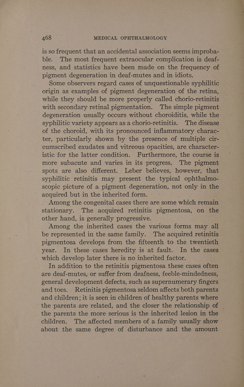 is so frequent that an accidental association seems improba- ble. The most frequent extraocular complication is deaf- ness, and statistics have been made on the frequency of pigment degeneration in deaf-mutes and in idiots. Some observers regard cases of unquestionable syphilitic origin as examples of pigment degeneration of the retina, while they should be more properly called chorio-retinitis — with secondary retinal pigmentation. ‘The simple pigment degeneration usually occurs without choroiditis, while the syphilitic variety appears as a chorio-retinitis. The disease of the choroid, with its pronounced inflammatory charac- ter, particularly shown by the presence of multiple cir- cumscribed exudates and vitreous opacities, are character- istic for the latter condition. Furthermore, the course is more subacute and varies in its progress. The pigment spots are also different. Leber believes, however, that syphilitic retinitis may present the typical ophthalmo- scopic picture of a pigment degeneration, not only in the acquired but in the inherited form. Among the congenital cases there are some which remain stationary. The acquired retinitis pigmentosa, on the other hand, is generally progressive. Among the inherited cases the various forms may all be represented in the same family. The acquired retinitis pigmentosa develops from the fifteenth to the twentieth year. In these cases heredity is at fault. In the cases which develop later there is no inherited factor. In addition to the retinitis pigmentosa these cases often are deaf-mutes, or suffer from deafness, feeble-mindedness, general development defects, such as supernumerary fingers and toes. Retinitis pigmentosa seldom affects both parents and children; it is seen in children of healthy parents where the parents are related, and the closer the relationship of ~ the parents the more serious is the inherited lesion in the children. The affected members of a family usually show about the same degree of disturbance and the amount