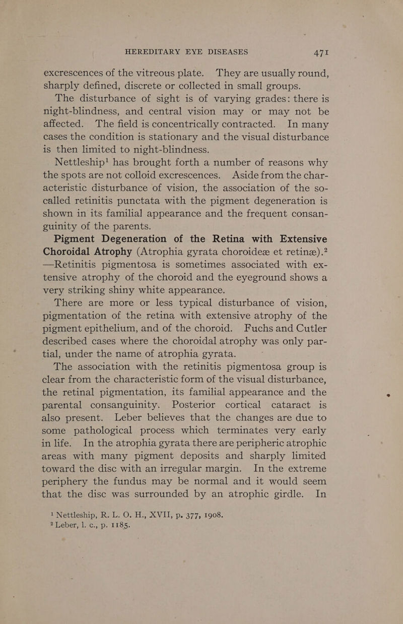 excrescences of the vitreous plate. They are usually round, sharply defined, discrete or collected in small groups. The disturbance of sight is of varying grades: there is night-blindness, and central vision may or may not be affected. The field is concentrically contracted. In many cases the condition is stationary and the visual disturbance is then limited to night-blindness. Nettleship' has brought forth a number of reasons why the spots are not colloid excrescences. Aside from the char- acteristic disturbance of vision, the association of the so- called retinitis punctata with the pigment degeneration is shown in its familial appearance and the frequent consan- guinity of the parents. Pigment Degeneration of the Retina with Extensive Choroidal Atrophy (Atrophia gyrata choroidee et retinz).? —Retinitis pigmentosa is sometimes associated with ex- tensive atrophy of the choroid and the eyeground shows a very striking shiny white appearance. | There are more or less typical disturbance of vision, pigmentation of the retina with extensive atrophy of the pigment epithelium, and of the choroid. Fuchs and Cutler described cases where the choroidal atrophy was only par- tial, under the name of atrophia gyrata. The association with the retinitis pigmentosa group is clear from the characteristic form of the visual disturbance, the retinal pigmentation, its familial appearance and the parental consanguinity. Posterior cortical cataract is also present. Leber believes that the changes are due to some pathological process which terminates very early in life. In the atrophia gyrata there are peripheric atrophic areas with many pigment deposits and sharply limited toward the disc with an irregular margin. In the extreme periphery the fundus may be normal and it would seem that the disc was surrounded by an atrophic girdle. In 1 Nettleship, R. L. O. H., XVII, p. 377, 1908. 2 Leber, l. c.,.p. 1185.