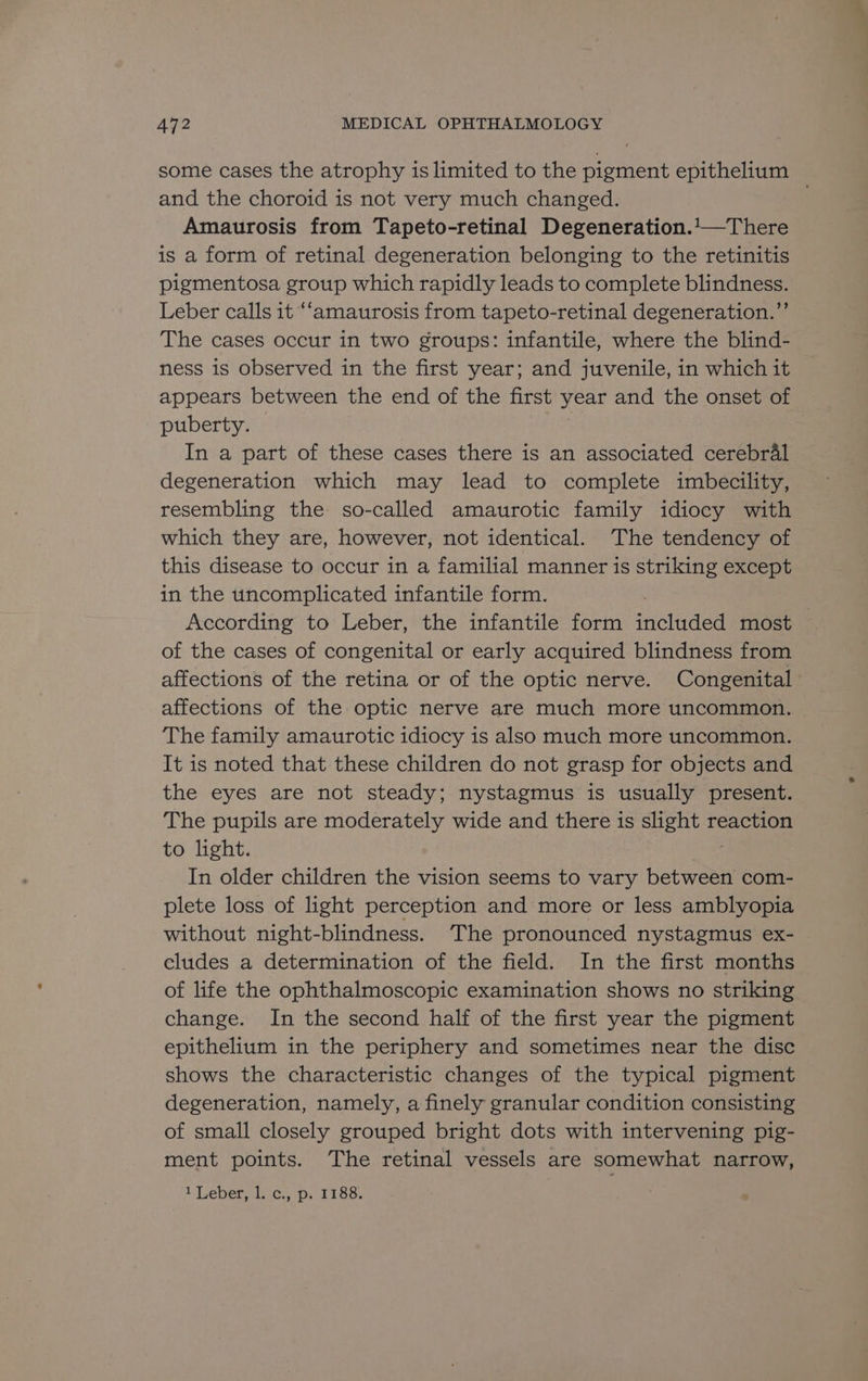 some cases the atrophy is limited to the pigment epithelium and the choroid is not very much changed. Amaurosis from Tapeto-retinal Degeneration.1—There is a form of retinal degeneration belonging to the retinitis pigmentosa group which rapidly leads to complete blindness. Leber calls it “‘amaurosis from tapeto-retinal degeneration.”’ The cases occur in two groups: infantile, where the blind- ness is observed in the first year; and juvenile, in which it appears between the end of the first year and the onset of puberty. In a part of these cases there is an associated cerebral degeneration which may lead to complete imbecility, resembling the so-called amaurotic family idiocy with which they are, however, not identical. The tendency of this disease to occur in a familial manner is striking except in the uncomplicated infantile form. According to Leber, the infantile form included most of the cases of congenital or early acquired blindness from affections of the retina or of the optic nerve. Congenital affections of the optic nerve are much more uncommon. The family amaurotic idiocy 1s also much more uncommon. It is noted that these children do not grasp for objects and the eyes are not steady; nystagmus is usually present. The pupils are moderately wide and there is Bae reaction to light. In older children the vision seems to vary between com- plete loss of light perception and more or less amblyopia without night-blindness. The pronounced nystagmus ex- eludes a determination of the field. In the first months of life the ophthalmoscopic examination shows no striking change. In the second half of the first year the pigment epithelium in the periphery and sometimes near the disc shows the characteristic changes of the typical pigment degeneration, namely, a finely granular condition consisting of small closely grouped bright dots with intervening pig- ment points. The retinal vessels are somewhat narrow, A Leper mist.. 9p. 1 155. |