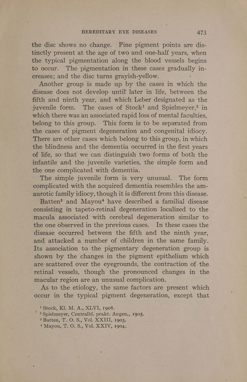 the disc shows no change. Fine pigment points are dis- tinctly present at the age of two and one-half years, when the typical pigmentation along the blood vessels begins to occur. The pigmentation in these cases Sent, in- creases; and the disc turns grayish-yellow. peistie: group is made up by the cases in Sr the disease does not develop until later in life, between the fifth and ninth year, and which Leber designated as the juvenile form. The cases of Stock! and Spielmeyer,? in which there was an associated rapid loss of mental faculties, belong to this group. This form is to be separated from the cases of pigment degeneration and congenital idiocy. ‘There are other cases which belong to this group, in which the blindness and the dementia occurred in the first years of life, so‘that we can distinguish two forms of both the infantile and the juvenile varieties, the simple form and the one complicated with dementia. The simple juvenile form is very unusual. The form complicated with the acquired dementia resembles the am- aurotic family idiocy, though it is different from this disease. Batten? and Mayou* have described a familial disease consisting in tapeto-retinal degeneration localized to the macula associated with cerebral degeneration similar to the one observed in the previous cases. In these cases the disease occurred between the fifth and the ninth year, and attacked a number of children in the same family. Its association to the pigmentary degeneration group is shown by the changes in the pigment epithelium which are scattered over the eyegrounds, the contraction of-the retinal vessels, though the pronounced changes in the macular region are an unusual complication. As to the etiology, the same factors are present which occur in the typical pigment degeneration, except that 1 Stock, Kl. M. A., XLVI, 1908. 2 Spielmeyer, Centralbl. prakt. Augen., 1905. 3 Batten, T. O. S., Vol. XXIII, 1903. PWiayouy le 0. o., Volu XXIV, 1904.