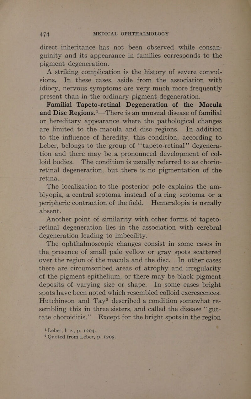 direct inheritance has not been observed while consan- guinity and its appearance in families corresponds to the pigment degeneration. A striking complication is the history of severe convul- sions. In these cases, aside from the association with idiocy, nervous symptoms are very much more frequently present than in the ordinary pigment degeneration. Familial Tapeto-retinal Degeneration of the Macula and Disc Regions.'—There is an unusual disease of familial or hereditary appearance where the pathological changes are limited to the macula and disc regions. In addition to the influence of heredity, this condition, according to Leber, belongs to the group of ‘‘tapeto-retinal’’ degenera- tion and there may be a pronounced development of col- loid bodies. The condition is usually referred to as chorio- retinal degeneration, but there is no pigmentation of the retina. The localization to the posterior pole explains the am- blyopia, a central scotoma instead of a ring scotoma or a peripheric contraction of the field. Hemeralopia is usually absent. Another point of similarity with other forms of tapeto- retinal degeneration lies in the association with cerebral degeneration leading to imbecility. The ophthalmoscopic changes consist in some cases in the presence of small pale yellow or gray spots scattered over the region of the macula and the disc. In other cases there are circumscribed areas of atrophy and irregularity of the pigment epithelium, or there may be black pigment deposits of varying size or shape. In some cases bright spots have been noted which resembled colloid excrescences. Hutchinson and Tay? described a condition somewhat re- sembling this in three sisters, and called the disease ‘‘gut- tate choroiditis.’’ Except for the bright spots in the region 1 Leber, 1. c., p. 1204. 2 Quoted from Leber, p. 1205.