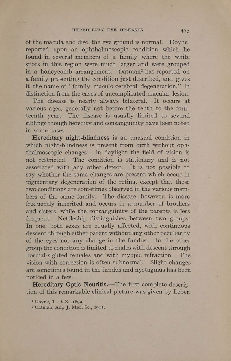 of the macula and disc, the eye ground is normal. Doyne! reported upon an ophthalmoscopic condition which he found in several members of a family where the white spots in this region were much larger and were grouped in a honeycomb arrangement. Oatman? has reported on a family presenting the condition just described, and gives it the name of ‘‘family maculo-cerebral degeneration,’ in distinction from the cases of uncomplicated macular lesion. The disease is nearly always bilateral. It occurs at various ages, generally not before the tenth to the four- teenth year. The disease is usually limited to several siblings though heredity and consanguinity have been noted in some cases. Hereditary night-blindness is an eee] condition in which night-blindness is present from birth without oph- thalmoscopic changes. In daylight the field of vision is not restricted. The condition is stationary and is not associated with any other. defect. It is not possible to say whether the same changes are present which occur in pigmentary degeneration of the retina, except that these two conditions are sometimes observed in the various mem- bers of the same family. The disease, however, is more frequently inherited and occurs in a number of brothers and sisters, while the consanguinity of the parents is less frequent. Nettleship distinguishes between two groups. In one, both sexes are equally affected, with continuous descent through either parent without any other peculiarity of the eyes nor any change in the fundus. In the other group the condition is limited to males with descent through normal-sighted females and with myopic refraction. The vision with correction is often subnormal. Slight changes are sometimes found in the fundus and nystagmus has been noticed in a few. Hereditary Optic Neuritis.—The first complete ican: tion of this remarkable clinical picture was given by Leber. 1 Doyne, T. O. S:, 1899. 2Oatman, Am. J. Med. Sc., 1911.