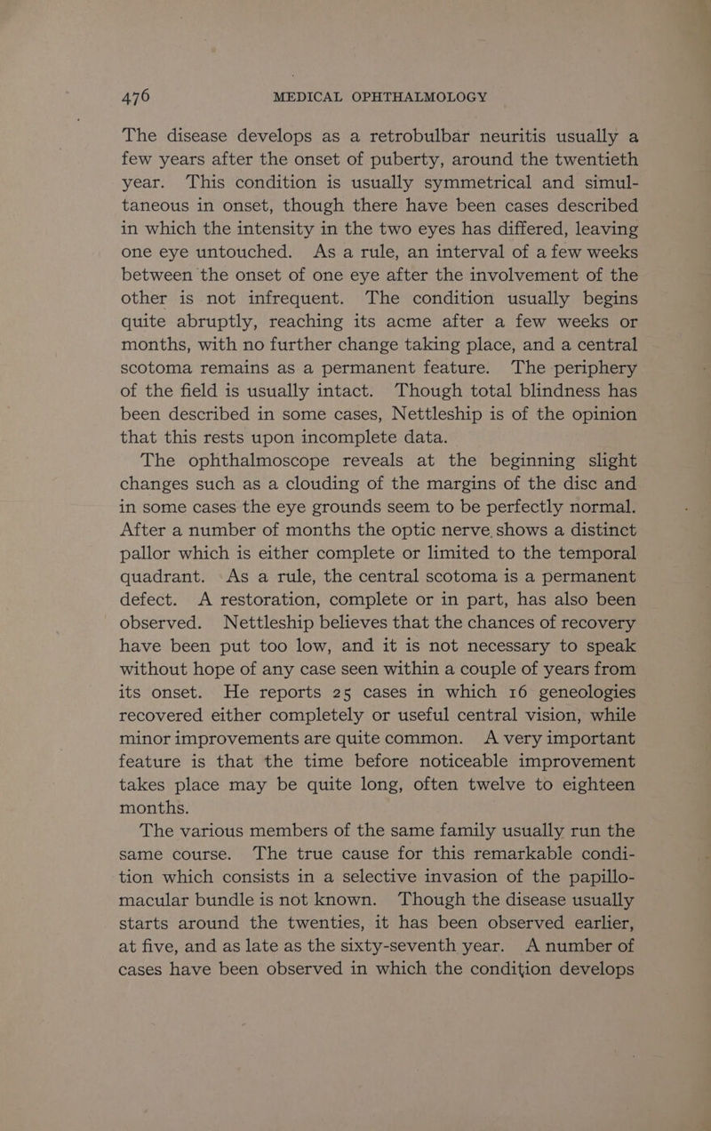 The disease develops as a retrobulbar neuritis usually a few years after the onset of puberty, around the twentieth year. ‘This condition is usually symmetrical and simul- taneous in onset, though there have been cases described in which the intensity in the two eyes has differed, leaving one eye untouched. As a rule, an interval of a few weeks between the onset of one eye after the involvement of the other is not infrequent. The condition usually begins quite abruptly, reaching its acme after a few weeks or months, with no further change taking place, and a central scotoma remains as a permanent feature. ‘The periphery of the field is usually intact. Though total blindness has been described in some cases, Nettleship is of the opinion that this rests upon incomplete data. The ophthalmoscope reveals at the beginning slight changes such as a clouding of the margins of the disc and in some cases the eye grounds seem to be perfectly normal. After a number of months the optic nerve shows a distinct pallor which is either complete or limited to the temporal quadrant. As a rule, the central scotoma is a permanent defect. A restoration, complete or in part, has also been observed. Nettleship believes that the chances of recovery have been put too low, and it is not necessary to speak without hope of any case seen within a couple of years from its onset. He reports 25 cases in which 16 geneologies recovered either completely or useful central vision, while minor improvements are quite common. A very important feature is that the time before noticeable improvement takes place may be quite long, often twelve to eighteen months. The various members of the same family usually run the same course. The true cause for this remarkable condi- tion which consists in a selective invasion of the papillo- macular bundle is not known. Though the disease usually starts around the twenties, it has been observed earlier, at five, and as late as the sixty-seventh year. A number of cases have been observed in which the condition develops