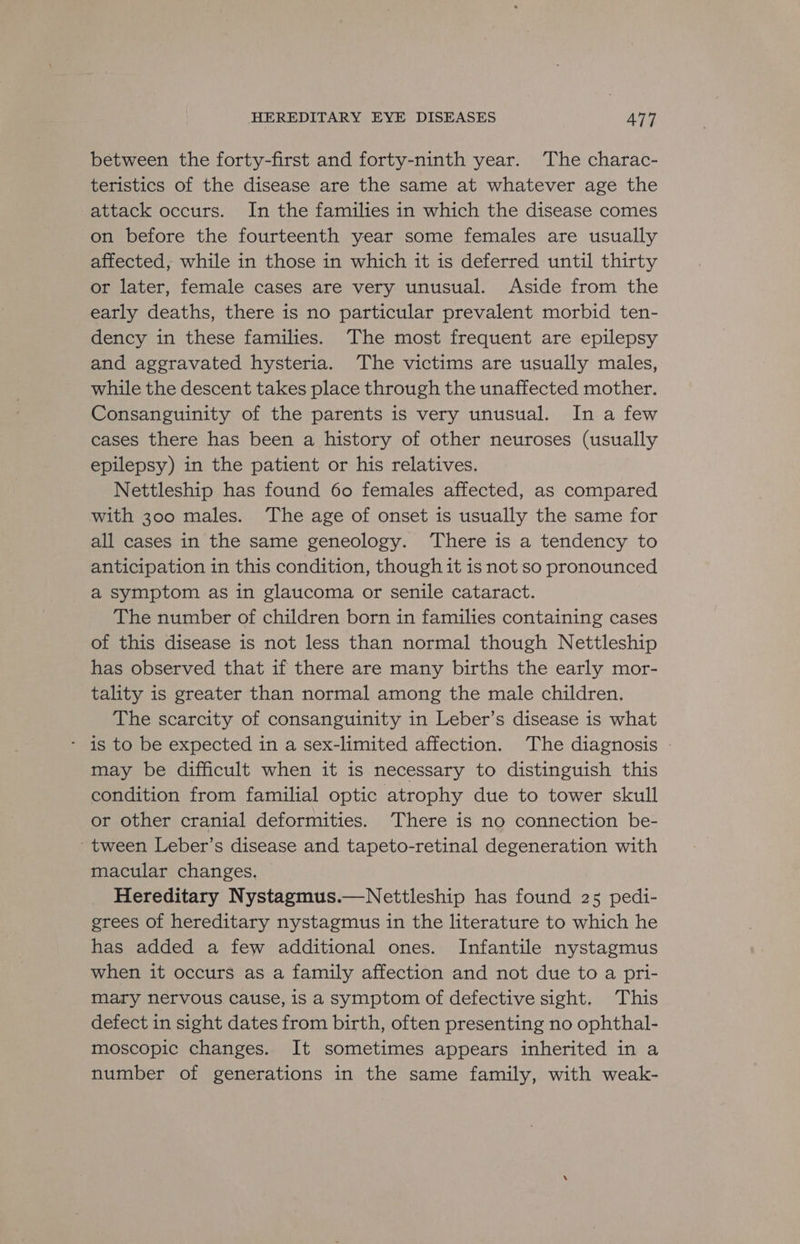 between the forty-first and forty-ninth year. The charac- teristics of the disease are the same at whatever age the attack occurs. In the families in which the disease comes on before the fourteenth year some females are usually affected, while in those in which it is deferred until thirty or later, female cases are very unusual. Aside from the early deaths, there is no particular prevalent morbid ten- dency in these families. The most frequent are epilepsy and aggravated hysteria. The victims are usually males, while the descent takes place through the unaffected mother. Consanguinity of the parents is very unusual. In a few cases there has been a history of other neuroses (usually epilepsy) in the patient or his relatives. Nettleship has found 60 females affected, as compared with 300 males. ‘The age of onset is usually the same for all cases in the same geneology. There is a tendency to anticipation in this condition, though it is not so pronounced a symptom as in glaucoma or senile cataract. The number of children born in families containing cases of this disease is not less than normal though Nettleship has observed that if there are many births the early mor- tality is greater than normal among the male children. The scarcity of consanguinity in Leber’s disease is what - is to be expected in a sex-limited affection. The diagnosis | may be difficult when it is necessary to distinguish this condition from familial optic atrophy due to tower skull or other cranial deformities. There is no connection be- ~ tween Leber’s disease and tapeto-retinal degeneration with macular changes. Hereditary Nystagmus.—Nettleship has found 25 pedi- grees of hereditary nystagmus in the literature to which he has added a few additional ones. Infantile nystagmus when it occurs as a family affection and not due to a pri- mary nervous cause, is a symptom of defective sight. This defect in sight dates from birth, often presenting no ophthal- moscopic changes. It sometimes appears inherited in a number of generations in the same family, with weak-