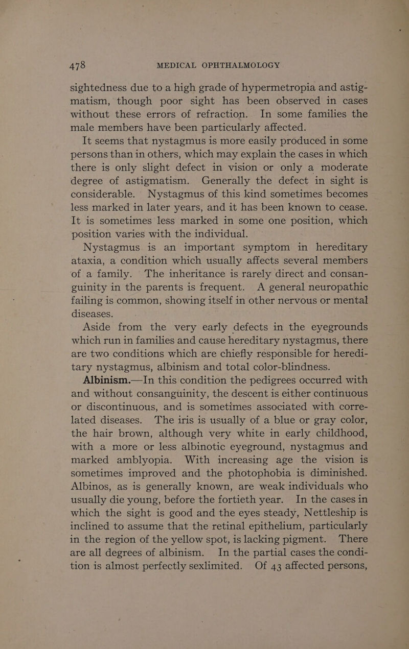 sightedness due to a high grade of hypermetropia and astig- matism, though poor sight has been observed in cases without these errors of refraction. In some families the male members have been particularly affected. It seems that nystagmus is more easily produced in some persons than in others, which may explain the cases in which there is only slight defect in vision or only a moderate degree of astigmatism. Generally the defect in sight is considerable. Nystagmus of this kind sometimes becomes less marked in later years, and it has been known to cease. It is sometimes less marked in some one position, which position varies with the individual. Nystagmus is an important symptom in hereditary ataxia, a condition which usually affects several members of a family. The inheritance is rarely direct and consan- guinity in the parents is frequent. A general neuropathic failing is common, showing itself in other nervous or mental diseases. Aside from the very early defects in the eyegrounds which run in families and cause hereditary nystagmus, there are two conditions which are chiefly responsible for heredi- tary nystagmus, albinism and total color-blindness. Albinism.—In this condition the pedigrees occurred with and without consanguinity, the descent is either continuous or discontinuous, and is sometimes associated with corre- lated diseases. The iris is usually of a blue or gray color, the hair brown, although very white in early childhood, with a more or less albinotic eyeground, nystagmus and marked amblyopia. With increasing age the vision is sometimes improved and the photophobia is diminished. Albinos, as is generally known, are weak individuals who usually die young, before the fortieth year. In the cases in which the sight is good and the eyes steady, Nettleship is inclined to assume that the retinal epithelium, particularly in the region of the yellow spot, is lacking pigment. There are all degrees of albinism. In the partial cases the condi- tion is almost perfectly sexlimited. Of 43 affected persons,