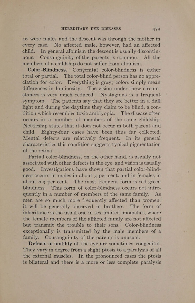 40 were males and the descent was through the mother in every case. No affected male, however, had an affected child. In general albinism the descent is usually discontin- uous. Consanguinity of the parents is common. All the members of a childship do not suffer from albinism. Color-Blindness.—Congenital color-blindness is either total or partial. The total color-blind person has no appre- ciation for color. Everything is gray; colors simply mean differences in luminosity. The vision under these circum- stances is very much reduced. Nystagmus is a frequent symptom. The patients say that they see better in a dull light and during the daytime they claim to be blind, a con- dition which resembles toxic amblyopia. The disease often occurs in a number of members of the same childship. Nettleship states that it does not occur in both parent and child. EHighty-four cases have been thus far collected. Mental defects are relatively frequent. In its general characteristics this condition suggests typical pigmentation of the retina. Partial color-blindness, on the other hand, is usually not associated with other defects 1n the eye, and vision is usually good. Investigations have shown that partial color-blind- ness occurs in males in about 3 per cent. and in females in about 0.3 per cent. The most frequent form is red-green blindness. This form of color-blindness occurs not infre- quently in a number of members of the same family. As men are so much more frequently affected than women, it will be generally observed in brothers. The form of inheritance is the usual one in sex-limited anomalies, where the female members of the afflicted family are not affected but transmit the trouble to their sons. Color-blindness exceptionally is transmitted by the male members of a family. Consanguinity of the parents is unusual. Defects in motility of the eye are sometimes congenital. They vary in degree from a slight ptosis to a paralysis of all the external muscles. In the pronounced cases the ptosis is bilateral and there is a more or less complete paralysis