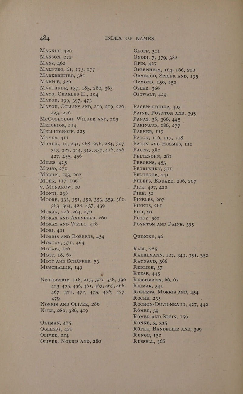 MAGNUS, 420 MANSON, 272 MANZ, 462 MARBURG, 61, 173, 177 MARKBREITER, 381 MARPLE, 320 MAUTHNER, 157, 185, 280, 365 Mayo, CHARLES H., 204 MAYou, 199, 397, 473 Mayou, COL.Lins AND, 216, 219, 220, 223; 226 McCuLLouGH, WILDER AND, 263 MELCHIOR, 214 MELLINGHOFF, 225 MEYER, 4II MICHEL, \12,°231,7268) 276, 254); 307, 313, 327, 344, 345, 357, 416, 426, 427, 455, 456 MILES, 425 Mizvo, 270 ‘Mostius, 193, 202 Monre, I17, 196 v. MONAKOW, 20 Mont, 238 ; MOORE, 333, 351, 352, 353, 359, 360, 363, 364, 428, 437, 439 MorRAX, 226, 264, 270 Morax AND AXENFELD, 260 MorAX AND WEILL, 428 Mor!I, 401 Morris AND ROBERTS, 454 Morton, 371, 464 Morais, 126 Mort, 18, 65 Mott AND SCHAFFER, 53 MUSCHALLIK, 149 NETTLESHIP, 118, 213, 300, 358, 396 423, 435, 436, 461, 463, 465, 466, 467, 471, 472, 475, 476, 477, 479 NORRIS AND OLIVER, 280 NUEL, 280, 386, 419 OATMAN, 475 OGLESBY, 421 OLIVER, 224 OLIVER, NORRIS AND, 280 OLOFF, 311 ONODI, 7, 379, 382 OPIN, 427 OPPENHEIM, 164, 166, 200 ORMEROD, SPICER AND, 195 ORMOND, 150, 152 OSLER, 366 OSTWALT, 429 PAGENSTECHER, 405 PAINE, POYNTON AND, 395 PANAS, 36, 366, 445 PARINAUD, 186, 277 PARKER, II7 PATON, 116, 117, 118 PATON AND HOLMEs, III PAUNZ, 382 PELTESOHN, 281 PERGENS, 453 PETRUSHKY, 311 PFLUEGER, 241 PHLEPS, EDUARD, 206, 207 PICK, 407, 420 PIKE, 52 PINELES, 207 PINKUS, 261 PITT, OF POSEY, 382 POYNTON AND PAINE, 395 QUINCKE, 96 RABL, 285 RAEHLMANN, 107, 349, 351, 352 RAYNAUD, 366 REDLICH, 57 REESE, 445 REICHMANN, 66, 67 REIMAR, 341 ROBERTS, MorRIS AND, 454 ROCHE, 235 ROCHON-DUVIGNEAUD, 427, 442 ROMER, 39 ROMER AND STEIN, 159 RONNE, 3, 335 ROGOPKE, BANDELIER AND, 309 RUNGE, 152 RUSSELL, 366