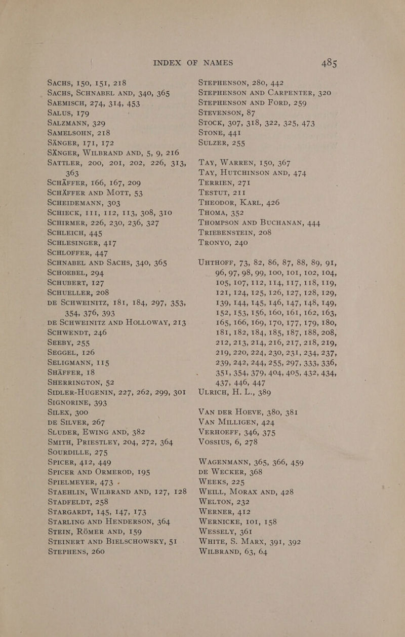 SACHS, 150, 151, 218 SACHS, SCHNABEL AND, 340, 365 SAEMISCH, 274, 314, 453 SALUS, 179 SALZMANN, 329 SAMELSOHN, 218 SANGER, 171, 172 SANGER, WILBRAND AND, 5, 9, 216 eae GLPRy (200; 201,202) 220,731 3; 363 SCHAFFER, 166, 167, 209 SCHAFFER AND MOTT, 53 SCHEIDEMANN, 303 PCHLECK, TIT) (¥12,/ 113, 308, 310 SCHIRMER, 226, 230, 236, 327 SCHLEICH, 445 SCHLESINGER, 417 SCHLOFFER, 447 SCHNABEL AND SACHS, 340, 365 SCHOEBEL, 294 SCHUBERT, 127 SCHUELLER, 208 DE SCHWEINITZ, 181, 184, 297, 353, 354, 376, 393 DE SCHWEINITZ AND HOLLOWAY, 213 SCHWENDT, 246 SEEBY, 255 SEGGEL, 126 SELIGMANN, II5 SHAFFER, 18 SHERRINGTON, 52 SIDLER-HUGENIN, 227, 262, 299, 301 SIGNORINE, 393 SILEX, 300 DE SILVER, 267 SLUDER, EWING AND, 382 SMITH, PRIESTLEY, 204, 272, 364 SOURDILLE, 275 SPICER, 412, 449 SPICER AND ORMEROD, 195 SPIELMEYER, 473 - STAEHLIN, WILBRAND AND, 127, 128 STADFELDT, 258 STARGARDT, 145, 147, 173 STARLING AND HENDERSON, 364 STEIN, ROMER AND, 159 STEINERT AND BIELSCHOWSKY, 51 . STEPHENS, 260 485 STEPHENSON, 280, 442 STEPHENSON AND CARPENTER, 320 STEPHENSON AND ForD, 259 STEVENSON, 87 STOCK, 307, 318, 322, 325, 473 STONE, 441 SULZER, 255 Tay, WARREN, 150, 367 TAy, HUTCHINSON AND, 474 TERRIEN, 271 TESTUT, 211 THEODOR, KARL, 426 THOMA, 352 THOMPSON AND BUCHANAN, 444 TRIEBENSTEIN, 208 TRONYO, 240 UHTHOFT, 73, 82, 86, 87, 88, 89, 91, 96, 97, 98, 99, 100, IOI, 102, 104, POS, 407; Di2, 114, 117,118, 119; 121, 124, 125, 126, 127, 128, 120, 139, 144, 145, 146, 147, 148, 149, 152, 153, 156, 160, 161, 162, 163, 165, 166, 169, 170, 177, 179, 180, 181, 182, 184, 185, 187, 188, 208, Bla elanela, 216, 207, 205,210, 219,.220;224,1230, 231; 234; 237, 239, 242, 244, 255, 297, 333, 336, 351, 354, 379, 404, 405, 432, 434, 437, 446, 447 Uxrica, H. L., 389 VAN DER HOEVE, 380, 381 VAN MILLIGEN, 424 VERHOEFF, 346, 375 Vossius, 6, 278 WAGENMANN, 365, 366, 459 DE WECKER, 368 WEEKS, 225 WEILL, MORAX AND, 428 WELTON, 232 WERNER, 412 WERNICKE, IOI, 158 WESSELY, 361 WHITE, S. MARX, 391, 392 WILBRAND, 63, 64