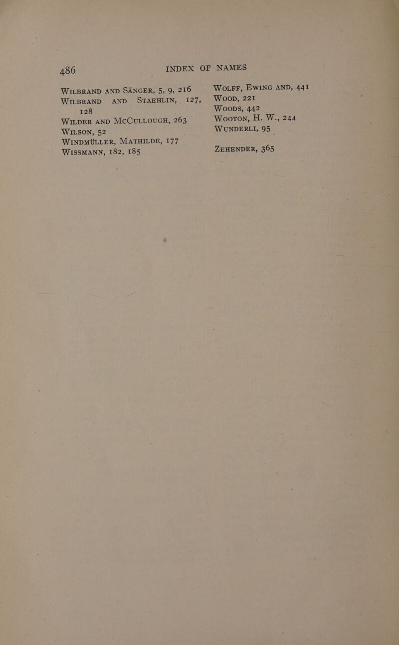WILBRAND AND SANGER, 5, 9, 216 Wo LFF, EWING AND, 441 WILBRAND AND STAEHLIN, 127, WOOD, 221 128 Woops, 442 WILDER AND McCuLLouGH, 263 Wooton, H. W., 244 WILSON, 52 WUNDERLI, 95 WINDMULLER, MATHILDE, 177 WISSMANN, 182, 185 ZEHENDER, 365
